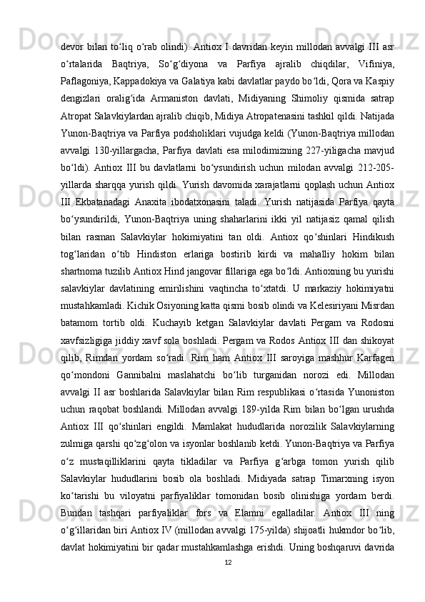 devor   bilan   to liq   o rab   olindi).   Antiox   I   davridan   keyin   millodan   avvalgi   III   asrʻ ʻ
o rtalarida   Baqtriya,   So g diyona   va   Parfiya   ajralib   chiqdilar,   Vifiniya,	
ʻ ʻ ʻ
Paflagoniya, Kappadokiya va Galatiya kabi davlatlar paydo bo ldi, Qora va Kaspiy	
ʻ
dengizlari   oralig ida   Armaniston   davlati,   Midiyaning   Shimoliy   qismida   satrap	
ʻ
Atropat Salavkiylardan ajralib chiqib, Midiya Atropatenasini tashkil qildi. Natijada
Yunon-Baqtriya va Parfiya podsholiklari vujudga keldi (Yunon-Baqtriya millodan
avvalgi   130-yillargacha,   Parfiya   davlati   esa   milodimizning   227-yiligacha   mavjud
bo ldi).   Antiox   III   bu   davlatlarni   bo ysundirish   uchun   milodan   avvalgi   212-205-	
ʻ ʻ
yillarda sharqqa yurish qildi. Yurish davomida xarajatlarni  qoplash uchun Antiox
III   Ekbatanadagi   Anaxita   ibodatxonasini   taladi.   Yurish   natijasida   Parfiya   qayta
bo ysundirildi,   Yunon-Baqtriya   uning   shaharlarini   ikki   yil   natijasiz   qamal   qilish
ʻ
bilan   rasman   Salavkiylar   hokimiyatini   tan   oldi.   Antiox   qo shinlari   Hindikush	
ʻ
tog laridan   o tib   Hindiston   еrlariga   bostirib   kirdi   va   mahalliy   hokim   bilan	
ʻ ʻ
shartnoma tuzilib Antiox Hind jangovar fillariga ega bo ldi. Antioxning bu yurishi	
ʻ
salavkiylar   davlatining   еmirilishini   vaqtincha   to xtatdi.   U   markaziy   hokimiyatni	
ʻ
mustahkamladi. Kichik Osiyoning katta qismi bosib olindi va Kelesiriyani Misrdan
batamom   tortib   oldi.   Kuchayib   ketgan   Salavkiylar   davlati   Pergam   va   Rodosni
xavfsizligiga jiddiy xavf sola boshladi. Pergam va Rodos Antiox III dan shikoyat
qilib,   Rimdan   yordam   so radi.   Rim   ham   Antiox   III   saroyiga   mashhur   Karfagen	
ʻ
qo mondoni   Gannibalni   maslahatchi   bo lib   turganidan   norozi   edi.   Millodan	
ʻ ʻ
avvalgi  II  asr   boshlarida  Salavkiylar   bilan Rim  respublikasi  o rtasida   Yunoniston	
ʻ
uchun   raqobat   boshlandi.   Millodan   avvalgi   189-yilda   Rim   bilan   bo lgan   urushda	
ʻ
Antiox   III   qo shinlari   еngildi.   Mamlakat   hududlarida   norozilik   Salavkiylarning	
ʻ
zulmiga qarshi qo zg olon va isyonlar boshlanib ketdi. Yunon-Baqtriya va Parfiya	
ʻ ʻ
o z   mustaqilliklarini   qayta   tikladilar   va   Parfiya   g arbga   tomon   yurish   qilib	
ʻ ʻ
Salavkiylar   hududlarini   bosib   ola   boshladi.   Midiyada   satrap   Timarxning   isyon
ko tarishi   bu   viloyatni   parfiyaliklar   tomonidan   bosib   olinishiga   yordam   berdi.
ʻ
Bundan   tashqari   parfiyaliklar   fors   va   Elamni   egalladilar.   Antiox   III   ning
o g illaridan biri Antiox IV (millodan avvalgi 175-yilda) shijoatli hukmdor bo lib,
ʻ ʻ ʻ
davlat hokimiyatini bir qadar mustahkamlashga erishdi. Uning boshqaruvi davrida
12 