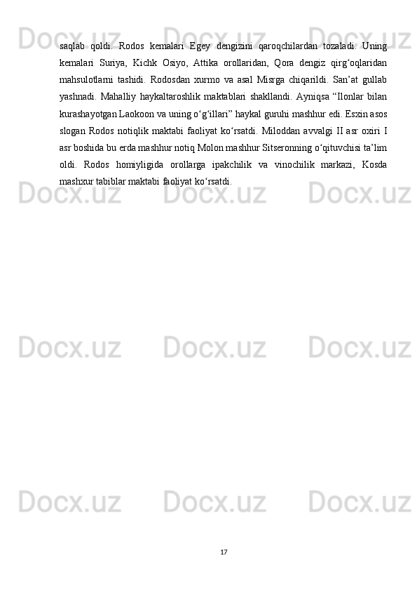 saqlab   qoldi.   Rodos   kemalari   Egey   dengizini   qaroqchilardan   tozaladi.   Uning
kemalari   Suriya,   Kichk   Osiyo,   Attika   orollaridan,   Qora   dengiz   qirg oqlaridanʻ
mahsulotlarni   tashidi.   Rodosdan   xurmo   va   asal   Misrga   chiqarildi.   San’at   gullab
yashnadi.   Mahalliy   haykaltaroshlik   maktablari   shakllandi.   Ayniqsa   “Ilonlar   bilan
kurashayotgan Laokoon va uning o g illari” haykal guruhi mashhur edi. Esxin asos	
ʻ ʻ
slogan   Rodos   notiqlik   maktabi   faoliyat   ko rsatdi.   Miloddan   avvalgi   II   asr   oxiri   I	
ʻ
asr boshida bu erda mashhur notiq Molon mashhur Sitseronning o qituvchisi ta’lim	
ʻ
oldi.   Rodos   homiyligida   orollarga   ipakchilik   va   vinochilik   markazi,   Kosda
mashxur tabiblar maktabi faoliyat ko rsatdi.	
ʻ
 
 
17 