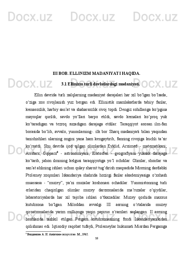 III BOB. ELLINIZM MADANIYATI HAQIDA.
3.1 Ellinizm turli davlatlardagi madaniyati.
Ellin   davrida   turli   xalqlarning   madaniyat   darajalari   har   xil   bo lgan  bo lsada,ʻ ʻ
o ziga   xos   rivojlanish   yuz   bergan   edi.   Ellinistik   mamlakatlarda   tabiiy   fanlar,	
ʻ
kemasozlik, harbiy san at va shaharsozlik rivoj topdi. Dengiz sohillariga ko pgina	
ʼ ʻ
mayoqlar   qurildi,   savdo   yo llari   barpo   etildi,   savdo   kemalari   ko proq   yuk	
ʻ ʻ
ko taradigan   va   tezroq   suzadigan   darajaga   еtdilar.   Taraqqiyot   asosan   ilm-fan	
ʻ
borasida   bo lib,   avvalo,   yunonlarning-.   ilk   bor   Sharq   madaniyati   bilan   yaqindan	
ʻ
tanishishlari   ularning   ongini   yana   ham   kengaytirib,   fanning   rivojiga   kuchli   ta sir	
ʼ
ko rsatdi.   Shu   davrda   ijod   qilgan   olimlardan   Evklid,   Arximed   -   matematikani;	
ʻ
Aristarx,   Gipparx 8
  -   astronomiyani;   Eratosfen   -   geografiyani   yuksak   darajaga
ko tarib,   jahon   ilmining   kelgusi   taraqqiyotiga   yo l   ochdilar.   Olimlar,   shoirlar   va
ʻ ʻ
san at ahlining ishlari uchun qulay sharoit tug dirish maqsadida Misrning dastlabki
ʼ ʻ
Ptolemey   xoqonlari   Iskandariya   shahrida   hozirgi   fanlar   akademiyasiga   o xshash	
ʻ
muassasa   -   “muzey”,   ya ni   muzalar   koshonasi   ochadilar.   Yunonistonning   turli	
ʼ
еrlaridan   chaqirilgan   olimlar   muzey   darsxonalarida   ma ruzalar   o qiydilar,	
ʼ ʻ
labaratoriyalarda   har   xil   tajriba   ishlari   o tkazadilar.   Muzey   qoshida   maxsus	
ʻ
kutubxona   bo lgan.   Miloddan   avvalgi   III   asrning   o rtalarida   muzey	
ʻ ʻ
qiroatxonalarida   yarim   millionga   yaqin   papirus   o ramlari   saqlangan.   II   asrning	
ʻ
boshlarida   tashkil   etilgan   Pergam   kutubxonasining   fondi   Iskandariyanikidan
qolishmas edi. Iqtisodiy raqobat tufayli, Ptolemeylar hukumati Misrdan Pergamga
8
  Вощинина А. И. Античное искусство. М., 1962.
18 