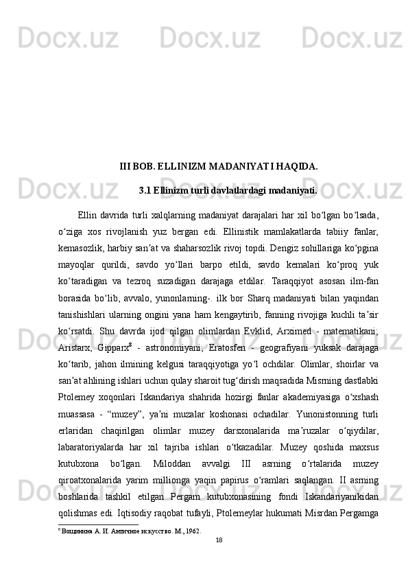 III BOB. ELLINIZM MADANIYATI HAQIDA.
3.1 Ellinizm turli davlatlardagi madaniyati.
Ellin   davrida   turli   xalqlarning   madaniyat   darajalari   har   xil   bo lgan  bo lsada,ʻ ʻ
o ziga   xos   rivojlanish   yuz   bergan   edi.   Ellinistik   mamlakatlarda   tabiiy   fanlar,	
ʻ
kemasozlik, harbiy san at va shaharsozlik rivoj topdi. Dengiz sohillariga ko pgina	
ʼ ʻ
mayoqlar   qurildi,   savdo   yo llari   barpo   etildi,   savdo   kemalari   ko proq   yuk	
ʻ ʻ
ko taradigan   va   tezroq   suzadigan   darajaga   еtdilar.   Taraqqiyot   asosan   ilm-fan	
ʻ
borasida   bo lib,   avvalo,   yunonlarning-.   ilk   bor   Sharq   madaniyati   bilan   yaqindan	
ʻ
tanishishlari   ularning   ongini   yana   ham   kengaytirib,   fanning   rivojiga   kuchli   ta sir	
ʼ
ko rsatdi.   Shu   davrda   ijod   qilgan   olimlardan   Evklid,   Arximed   -   matematikani;	
ʻ
Aristarx,   Gipparx 8
  -   astronomiyani;   Eratosfen   -   geografiyani   yuksak   darajaga
ko tarib,   jahon   ilmining   kelgusi   taraqqiyotiga   yo l   ochdilar.   Olimlar,   shoirlar   va
ʻ ʻ
san at ahlining ishlari uchun qulay sharoit tug dirish maqsadida Misrning dastlabki
ʼ ʻ
Ptolemey   xoqonlari   Iskandariya   shahrida   hozirgi   fanlar   akademiyasiga   o xshash	
ʻ
muassasa   -   “muzey”,   ya ni   muzalar   koshonasi   ochadilar.   Yunonistonning   turli	
ʼ
еrlaridan   chaqirilgan   olimlar   muzey   darsxonalarida   ma ruzalar   o qiydilar,	
ʼ ʻ
labaratoriyalarda   har   xil   tajriba   ishlari   o tkazadilar.   Muzey   qoshida   maxsus	
ʻ
kutubxona   bo lgan.   Miloddan   avvalgi   III   asrning   o rtalarida   muzey	
ʻ ʻ
qiroatxonalarida   yarim   millionga   yaqin   papirus   o ramlari   saqlangan.   II   asrning	
ʻ
boshlarida   tashkil   etilgan   Pergam   kutubxonasining   fondi   Iskandariyanikidan
qolishmas edi. Iqtisodiy raqobat tufayli, Ptolemeylar hukumati Misrdan Pergamga
8
  Вощинина А. И. Античное искусство. М., 1962.
18