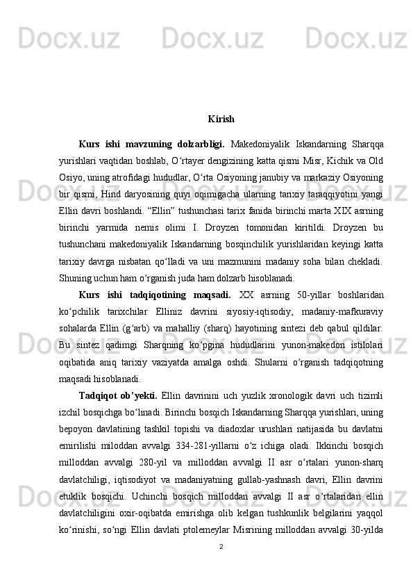 Kirish
Kurs   ishi   mavzuning   dolzarbligi.   Makedoniyalik   Iskandarning   Sharqqa
yurishlari vaqtidan boshlab, O rtayer dengizining katta qismi Misr, Kichik va Oldʻ
Osiyo, uning atrofidagi hududlar, O rta Osiyoning janubiy va markaziy Osiyoning	
ʻ
bir   qismi,   Hind   daryosining   quyi   oqimigacha   ularning   tarixiy   taraqqiyotini   yangi
Ellin davri boshlandi. “Ellin” tushunchasi tarix fanida birinchi marta XIX asrning
birinchi   yarmida   nemis   olimi   I.   Droyzen   tomonidan   kiritildi.   Droyzen   bu
tushunchani   makedoniyalik   Iskandarning   bosqinchilik   yurishlaridan   keyingi   katta
tarixiy   davrga   nisbatan   qo lladi   va   uni   mazmunini   madaniy   soha   bilan   chekladi.	
ʻ
Shuning uchun ham o rganish juda ham dolzarb hisoblanadi.	
ʻ
Kurs   ishi   tadqiqotining   maqsadi.   XX   asrning   50-yillar   boshlaridan
ko pchilik   tarixchilar   Elliniz   davrini   siyosiy-iqtisodiy,   madaniy-mafkuraviy	
ʻ
sohalarda   Ellin   (g arb)   va   mahalliy   (sharq)   hayotining   sintezi   deb   qabul   qildilar.	
ʻ
Bu   sintez   qadimgi   Sharqning   ko pgina   hududlarini   yunon-makedon   istilolari	
ʻ
oqibatida   aniq   tarixiy   vaziyatda   amalga   oshdi.   Shularni   o rganish   tadqiqotning	
ʻ
maqsadi hisoblanadi.
Tadqiqot   ob’yekti.   Ellin   davrinini   uch   yuzlik   xronologik   davri   uch   tizimli
izchil bosqichga bo linadi. Birinchi bosqich Iskandarning Sharqqa yurishlari, uning	
ʻ
bepoyon   davlatining   tashkil   topishi   va   diadoxlar   urushlari   natijasida   bu   davlatni
еmirilishi   miloddan   avvalgi   334-281-yillarni   o z   ichiga   oladi.   Ikkinchi   bosqich	
ʻ
milloddan   avvalgi   280-yil   va   milloddan   avvalgi   II   asr   o rtalari   yunon-sharq	
ʻ
davlatchiligi,   iqtisodiyot   va   madaniyatning   gullab-yashnash   davri,   Ellin   davrini
еtuklik   bosqichi.   Uchinchi   bosqich   milloddan   avvalgi   II   asr   o rtalaridan   ellin	
ʻ
davlatchiligini   oxir-oqibatda   еmirishga   olib   kelgan   tushkunlik   belgilarini   yaqqol
ko rinishi,   so ngi   Ellin   davlati   ptolemeylar   Misrining   milloddan   avvalgi   30-yilda	
ʻ ʻ
2 