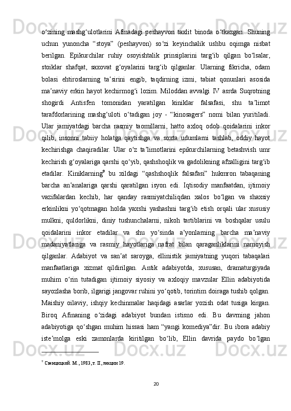 o zining   mashg ulotlarini   Afinadagi   peshayvon   taxlit   binoda   o tkazgan.   Shuningʻ ʻ ʻ
uchun   yunoncha   “stoya”   (peshayvon)   so zi   keyinchalik   ushbu   oqimga   nisbat	
ʻ
berilgan.   Epikurchilar   ruhiy   osoyishtalik   prinsiplarini   targ ib   qilgan   bo lsalar,	
ʻ ʻ
stoiklar   shafqat,   saxovat   g oyalarini   targ ib   qilganlar.   Ularning   fikricha,   odam	
ʻ ʻ
bolasi   ehtiroslarning   ta sirini   еngib,   taqdirning   izmi,   tabiat   qonunlari   asosida	
ʼ
ma naviy   erkin   hayot   kechirmog i   lozim.   Miloddan   avvalgi   IV   asrda   Suqrotning	
ʼ ʻ
shogirdi   Antisfen   tomonidan   yaratilgan   kiniklar   falsafasi,   shu   ta limot	
ʼ
tarafdorlarining   mashg uloti   o tadigan   joy   -   “kinosagers”   nomi   bilan   yuritiladi.	
ʻ ʻ
Ular   jamiyatdagi   barcha   rasmiy   taomillarni,   hatto   axloq   odob   qoidalarini   inkor
qilib,   insonni   tabiiy   holatga   qaytishga   va   soxta   udumlarni   tashlab,   oddiy   hayot
kechirishga   chaqiradilar.   Ular   o z   ta limotlarini   epikurchilarning   betashvish   umr	
ʻ ʼ
kechirish g oyalariga qarshi qo yib, qashshoqlik va gadolikning afzalligini targ ib	
ʻ ʻ ʻ
etadilar.   Kiniklarning 9
  bu   xildagi   “qashshoqlik   falsafasi”   hukmron   tabaqaning
barcha   an analariga   qarshi   qaratilgan   isyon   edi.   Iqtisodiy   manfaatdan,   ijtimoiy
ʼ
vazifalardan   kechib,   har   qanday   rasmiyatchiliqdan   xalos   bo lgan   va   shaxsiy	
ʻ
erkinlikni   yo qotmagan   holda   yaxshi   yashashni   targ ib   etish   orqali   ular   xususiy	
ʻ ʻ
mulkni,   quldorlikni,   diniy   tushunchalarni,   nikoh   tartiblarini   va   boshqalar   usulu
qoidalarini   inkor   etadilar   va   shu   yo sinda   a yonlarning   barcha   ma naviy	
ʻ ʼ ʼ
madaniyatlariga   va   rasmiy   hayotlariga   nafrat   bilan   qaraganliklarini   namoyish
qilganlar.   Adabiyot   va   san at   saroyga,   ellinistik   jamiyatning   yuqori   tabaqalari	
ʼ
manfaatlariga   xizmat   qildirilgan.   Antik   adabiyotda,   xususan,   dramaturgiyada
muhim   o rin   tutadigan   ijtimoiy   siyosiy   va   axloqiy   mavzular   Ellin   adabiyotida	
ʻ
sayozlasha borib, ilgarigi jangovar ruhini yo qotib, torintim doiraga tushib qolgan.	
ʻ
Maishiy   oilaviy,   ishqiy   kechinmalar   haqidagi   asarlar   yozish   odat   tusiga   kirgan.
Biroq   Afinaning   o zidagi   adabiyot   bundan   istisno   edi.   Bu   davrning   jahon	
ʻ
adabiyotiga   qo shgan   muhim   hissasi   ham   “yangi   komediya”dir.   Bu   ibora   adabiy	
ʻ
iste molga   eski   zamonlarda   kiritilgan   bo lib,   Ellin   davrida   paydo   bo lgan	
ʼ ʻ ʻ
9
  Свенцицкой. М., 1983, т. II, лекции 19.
20 