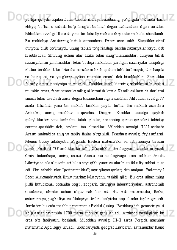 yo lga   qo ydi.   Epikurchilar   baxtni   mohiyati-azobning   yo qligidir   “Kimda   kamʻ ʻ ʻ
ehtiyoj   bo lsa,   u   kishida   ko p   farog at   bo ladi”-degan   tushunchani   ilgari   surdilar.	
ʻ ʻ ʻ ʻ
Miloddan avvalgi III asrda yana bir falsafiy maktab skeptiklar maktabi shakllandi.
Bu   maktabga   Arastuning   kichik   zamondoshi   Pirron   asos   soldi.   Skeptiklar   atrof
dunyoni   bilib   bo lmaydi,   uning   tabiati   to g risidagi   barcha   nazariyalar   xayol   deb	
ʻ ʻ ʻ
hisobladilar.   Shuning   uchun   ular   fizika   bilan   shug ullanmadilar,   dunyoni   bilish	
ʻ
nazariyalarini yaratmadilar, lekin boshqa maktablar yaratgan nazariyalar tanqidiga
e’tibor berdilar. Ular “Barcha narsalarni hech qachon bilib bo lmaydi, ular haqida	
ʻ
na   haqiqatni,   na   yolg onni   aytish   mumkin   emas”   deb   hisobladilar.	
ʻ   Skeptiklar
falsafiy oqimi tibbiyotga ta’sir qildi. Tabiblar kasalliklarning sabablarini bilishlari
mumkin emas, faqat bemor kasalligini kuzatish kerak. Kasallikni kasalda dorilarni
sinash bilan davolash zarur degan tushunchani ilgari surdilar.   Miloddan avvalgi IV
asrda   falsafada   yana   bir   maktab   kiniklar   paydo   bo ldi.   Bu   maktab   asoschisi	
ʻ
Antisfen,   uning   mashhur   o quvchisi   Diogen.   Kiniklar   tabiatga   qaytish	
ʻ
qulayliklardan   voz   kechishni   talab   qildilar;   insonning   qonun-qoidalari   tabiatga
qarama-qarshidir   deb,   davlatni   tan   olmadilar.   Miloddan   avvalgi   III-II   asrlarda
Arastu   maktabida aniq  va  tabiiy  fanlar   o rganildi. Feosfrast  avvalgi   faylasuflarni,	
ʻ
Menon   tibbiy   adabiyotni   o rgandi.   Evdem   matematika   va   astranomiya   tarixini	
ʻ
yozdi.   Feofrast   “O simliklar   tarixi”   ,“O simliklar   fiziologiyasi”   asarlarini   yozib	
ʻ ʻ
ilmiy   botanikaga,   uning   ustozi   Arastu   esa   zoologiyaga   asos   soldilar.   Arastu
Likmiyada o z o quvchilari bilan sayr qilib yurar va ular bilan falsafiy suhbat qilar	
ʻ ʻ
edi. Shu  sababli   ular  “peripateitiklar”(sayr  qilayotganlar)   deb  atalgan. Ptolemey  I
Soter   Aleksandriyada  ilmiy markaz  Museyonni  tashkil  qildi. Bu  erda  ulkan ming
jildli   kutubxona,   botanika   bog i,   zoopark,   xirurgiya   laboratoriyalari,   astronomik	
ʻ
rasadxona,   olimlar   uchun   o quv   zali   bor   edi.   Bu   еrda   matematika,   fizika,
ʻ
astronomiya,   jug rofiya   va   filologiya   fanlari   bo yicha   kop   olimlar   tuplangan   edi.	
ʻ ʻ
Jumladan bu erda mashhur matematik Evklid (uning “Boshlang ich geometriya”si	
ʻ
ko p   asrlar   davomida   1700   marta   chop   etilgan)   ishladi.   Arximed   yoshligidan   bu	
ʻ
erda   o z   faoliyatini   boshladi.	
ʻ   Miloddan   avvalgi   III-II   asrda   Pergida   mashhur
matematik  Apollogiy   ishladi.   Iskandariyada  geograf   Eratosfen,  astranomlar   Kono
26 