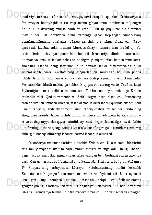 madaniy   markazi   sifatida   o z   mavqeylarini   saqlab   qoldilar.   Iskandariyadaʻ
Ptolomeylar   homiyligida   o sha   vaqt   uchun   g oyat   katta   kutubxona   to plangan	
ʻ ʻ ʻ
bo lib,   ellin   davrning   oxiriga   borib   bu   erda   70000   ga   yaqin   papirus   o ramlari	
ʻ ʻ
mavjut   edi.   Bu   kutubxona   o sha   zamonga   qadar   to plangan   yunon-sharq	
ʻ ʻ
donishmandligining   asarlarini   to laroq   ravishda   o z   ichiga   olgan   edi.   Saroy
ʻ ʻ
qarshisida   kutubxonadan   tashqari   Museyon-ilmiy   muassasa   ham   tashkil   qilinib,
unda   olimlar   uchun   yotoqxona   ham   bor   edi.   Iskandariya   olimlari   matematika,
tibbiyot   va   texnika   fanlari   sohasida   erishgan   yutuqlari   bilan   hamda   mutaxasis-
filologlar   sifatida   dong   taratdilar.   Ellin   davrida   fanlar   differensiyalashib   va
sistemalashib   bordi.   Arestotelning   shogirdlari   va   muxlislari   bo lmish   peripa	
ʻ
tetiklar tarixi bu deffirensiyalash  va sistemalashish  jarayonining yaqqol  misolidir.
Peripatetiklar   falsafa   maktabiga   rahbarlik   qilgan   Arastuning   vorisi   Teofrast   faqat
faylasufgina   emas,   balki   olim   ham   edi.   Teofrastdan   keyin   maktabga   Straton
raxbarlik   qildi.   Qadim   zamonda   u   “fizik”   degan   laqab   olgan   edi.   Stratonning
alohida xizmati shundan iboratki, u tabiat xodisalarini tadqiq qilishda eksperiment
usulini   tadqiq   qilishda   ekspriment   usulini   tadbiq   etishda   intilgan   edi.   Stratonning
shogirdlari orasida Samos orolida tug ilib o sgan ajoib astronom Aristarx bo lib u	
ʻ ʻ ʻ
еr va boshqa sayyoralar quyosh atrofida aylanadi, degan farazni ilgari surdi. Lekin
ilm-fanning o sha vaqtdagi darajasi va u o zi kashf etgan geliotsentrik sistemaning	
ʻ ʻ
chinligini boshqa olimlarga ishonarli tarzda isbot qila olmas edi.
Iskandariya   matematiklaridan   birinchisi   Evklid   edi.   U   o z   davri   falsafasini	
ʻ
erishgan   yutuqlarini   tizimga   soldi,   umumlashtirdi   va   tugalladi.   Uning   “Ibtido”
degan   asosiy   asari   ikki   ming   yildan   oshiq   vaqtdan   beri   boshlang ich   geometriya	
ʻ
darsliklari uchun asos bo lib xizmat qilib kelmoqda.	
ʻ   Taxt vorisi bo lg usi Ptolemey	ʻ ʻ
IV   Filopatorning   tarbiyachisi,   Museyon   kutubxonasining   mudiri   kirenalik
Eratosfen   atoqli   geograf,   astronom,   matematik   va   faylasuf   edi.   U   еr   aylanasi
uzunligini   kup   darajada   aniqlab,   hisoblab   chiqdi   va   fizik-matematik
geografiyaning   asoslarini   yaratdi.   “Geografiya”   atamasini   ilk   bor   Eratosfen
ishlatdi.   Iskandariya birdan - bir fan markazi emas edi. Teofrast Afinada ishlagan.
28 