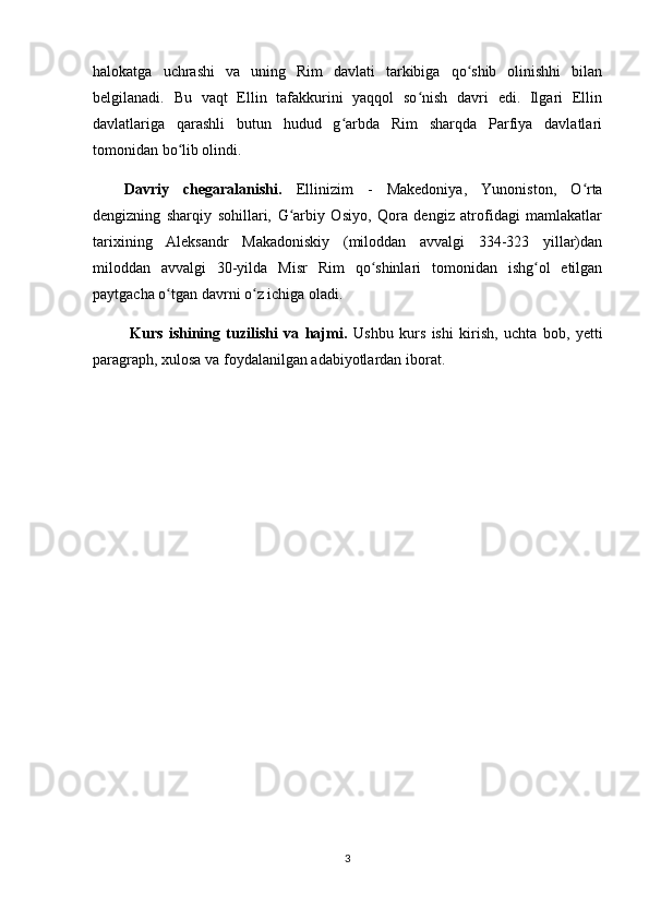 halokatga   uchrashi   va   uning   Rim   davlati   tarkibiga   qo shib   olinishhi   bilanʻ
belgilanadi.   Bu   vaqt   Ellin   tafakkurini   yaqqol   so nish   davri   edi.   Ilgari   Ellin	
ʻ
davlatlariga   qarashli   butun   hudud   g arbda   Rim   sharqda   Parfiya   davlatlari	
ʻ
tomonidan bo lib olindi.	
ʻ
Davriy   chegaralanishi.   Ellinizim   -   Makedoniya,   Yunoniston,   O rta	
ʻ
dengizning   sharqiy   sohillari,   G arbiy   Osiyo,   Qora   dengiz   atrofidagi   mamlakatlar	
ʻ
tarixining   Aleksandr   Makadoniskiy   (miloddan   avvalgi   334-323   yillar)dan
miloddan   avvalgi   30-yilda   Misr   Rim   qo shinlari   tomonidan   ishg ol   etilgan	
ʻ ʻ
paytgacha o tgan davrni o z ichiga oladi.	
ʻ ʻ
  Kurs   ishining   tuzilishi   va   hajmi.   Ushbu   kurs   ishi   kirish,   uchta   bob,   yetti
paragraph, xulosa va foydalanilgan adabiyotlardan iborat.
3