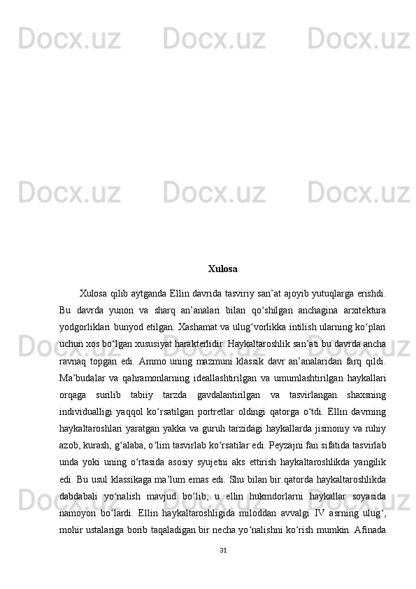 Xulosa
Xulosa qilib aytganda Ellin davrida tasviriy san’at ajoyib yutuqlarga erishdi.
Bu   davrda   yunon   va   sharq   an’analari   bilan   qo shilgan   anchagina   arxitekturaʻ
yodgorliklari bunyod etilgan. Xashamat va ulug vorlikka intilish ularning ko plari	
ʻ ʻ
uchun xos bo lgan xususiyat harakterlidir. Haykaltaroshlik san’ati bu davrda ancha	
ʻ
ravnaq   topgan   edi.   Ammo   uning   mazmuni   klassik   davr   an’analaridan   farq   qildi.
Ma’budalar   va   qahramonlarning   ideallashtirilgan   va   umumlashtirilgan   haykallari
orqaga   surilib   tabiiy   tarzda   gavdalantirilgan   va   tasvirlangan   shaxsning
individualligi   yaqqol   ko rsatilgan   portretlar   oldingi   qatorga   o tdi.   Ellin   davrning	
ʻ ʻ
haykaltaroshlari yaratgan yakka va guruh tarzidagi  haykallarda jismoniy va ruhiy
azob, kurash, g alaba, o lim tasvirlab ko rsatilar edi.	
ʻ ʻ ʻ   Peyzajni fan sifatida tasvirlab
unda   yoki   uning   o rtasida   asosiy   syujetni   aks   ettirish   haykaltaroshlikda   yangilik	
ʻ
edi. Bu usul klassikaga ma’lum emas edi. Shu bilan bir qatorda haykaltaroshlikda
dabdabali   yo nalish   mavjud   bo lib,   u   ellin   hukmdorlarni   haykallar   soyasida	
ʻ ʻ
namoyon   bo lardi.   Ellin   haykaltaroshligida   miloddan   avvalgi   IV   asrning   ulug ,
ʻ ʻ
mohir ustalariga borib taqaladigan bir necha yo nalishni ko rish mumkin. Afinada	
ʻ ʻ
31 