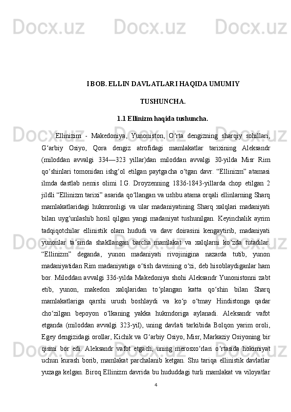 I BOB. ELLIN DAVLATLARI HAQIDA UMUMIY
TUSHUNCHA.
1.1 Ellinizm haqida tushuncha.
Ellinizim   -   Makedoniya,   Yunoniston,   O rta   dengizning   sharqiy   sohillari,ʻ
G arbiy   Osiyo,   Qora   dengiz   atrofidagi   mamlakatlar   tarixining   Aleksandr	
ʻ
(miloddan   avvalgi   334—323   yillar)dan   miloddan   avvalgi   30-yilda   Misr   Rim
qo shinlari   tomonidan   ishg ol   etilgan   paytgacha   o tgan   davr.   “Ellinizm”   atamasi
ʻ ʻ ʻ
ilmda   dastlab   nemis   olimi   I.G.   Droyzenning   1836-1843-yillarda   chop   etilgan   2
jildli “Ellinizm tarixi” asarida qo llangan va ushbu atama orqali ellinlarning Sharq	
ʻ
mamlakatlaridagi   hukmronligi   va   ular   madaniyatining   Sharq   xalqlari   madaniyati
bilan   uyg unlashib   hosil   qilgan   yangi   madaniyat   tushunilgan.   Keyinchalik   ayrim	
ʻ
tadqiqotchilar   ellinistik   olam   hududi   va   davr   doirasini   kengaytirib,   madaniyati
yunonlar   ta sirida   shakllangan   barcha   mamlakat   va   xalqlarni   ko zda   tutadilar.	
ʼ ʻ
“Ellinizm”   deganda,   yunon   madaniyati   rivojinigina   nazarda   tutib,   yunon
madaniyatidan Rim madaniyatiga o tish davrining o zi, deb hisoblaydiganlar ham	
ʻ ʻ
bor. Miloddan avvalgi  336-yilda Makedoniya shohi  Aleksandr  Yunonistonni  zabt
etib,   yunon,   makedon   xalqlaridan   to plangan   katta   qo shin   bilan   Sharq	
ʻ ʻ
mamlakatlariga   qarshi   urush   boshlaydi   va   ko p   o tmay   Hindistonga   qadar	
ʻ ʻ
cho zilgan   bepoyon   o lkaning   yakka   hukmdoriga   aylanadi.   Aleksandr   vafot	
ʻ ʻ
etganda   (miloddan   avvalgi   323-yil),   uning   davlati   tarkibida   Bolqon   yarim   oroli,
Egey dengizidagi orollar, Kichik va G arbiy Osiyo, Misr, Markaziy Osiyoning bir	
ʻ
qismi   bor   edi.   Aleksandr   vafot   etgach,   uning   merosxo rlari   o rtasida   hokimiyat	
ʻ ʻ
uchun   kurash   borib,   mamlakat   parchalanib   ketgan.   Shu   tariqa   ellinistik   davlatlar
yuzaga kelgan. Biroq Ellinizm davrida bu hududdagi turli mamlakat va viloyatlar
4 