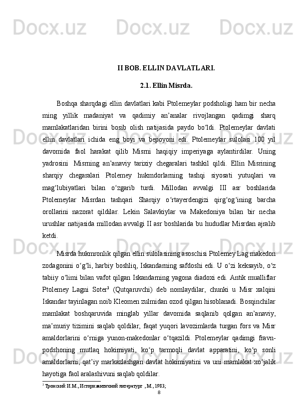 II BOB. ELLIN DAVLATLARI.
2.1. Ellin Misrda.
Boshqa sharqdagi ellin davlatlari kabi Ptolemeylar podsholigi ham bir necha
ming   yillik   madaniyat   va   qadimiy   an’analar   rivojlangan   qadimgi   sharq
mamlakatlaridan   birini   bosib   olish   natijasida   paydo   bo ldi.   Ptolemeylar   davlatiʻ
ellin   davlatlari   ichida   eng   boyi   va   bepoyoni   edi.   Ptolemeylar   sulolasi   100   yil
davomida   faol   harakat   qilib   Misrni   haqiqiy   imperiyaga   aylantirdilar.   Uning
yadrosini     Misrning   an’anaviy   tarixiy   chegaralari   tashkil   qildi.   Ellin   Misrining
sharqiy   chegaralari   Ptolemey   hukmdorlarning   tashqi   siyosati   yutuqlari   va
mag lubiyatlari   bilan   o zgarib   turdi.   Millodan   avvalgi   III   asr   boshlarida	
ʻ ʻ
Ptolemeylar   Misrdan   tashqari   Sharqiy   o rtayerdengizi   qirg og ining   barcha	
ʻ ʻ ʻ
orollarini   nazorat   qildilar.   Lekin   Salavkiylar   va   Makedoniya   bilan   bir   necha
urushlar  natijasida millodan avvalgi II asr  boshlarida bu hududlar Misrdan ajralib
ketdi.
Misrda hukmronlik qilgan ellin sulolasining asoschisi Ptolemey Lag makedon
zodagonini o g li, harbiy boshliq, Iskandarning safdoshi  edi. U o zi keksayib, o z	
ʻ ʻ ʻ ʻ
tabiiy o limi bilan vafot qilgan Iskandarning yagona diadoxi edi. Antik mualliflar	
ʻ
Ptolemey   Lagni   Soter 3
  (Qutqaruvchi)   deb   nomlaydilar,   chunki   u   Misr   xalqini
Iskandar tayinlagan noib Kleomen zulmidan ozod qilgan hisoblanadi. Bosqinchilar
mamlakat   boshqaruvida   minglab   yillar   davomida   saqlanib   qolgan   an’anaviy,
ma’muriy   tizimini   saqlab   qoldilar,   faqat   yuqori   lavozimlarda   turgan   fors   va   Misr
amaldorlarini   o rniga   yunon-makedonlar   o tqazildi.   Ptolemeylar   qadimgi   fravn-	
ʻ ʻ
podshoning   mutlaq   hokimiyati,   ko p   tarmoqli   davlat   apparatini,   ko p   sonli	
ʻ ʻ
amaldorlarni,   qat’iy   markazlashgan   davlat   hokimiyatini   va  uni   mamlakat   xo jalik	
ʻ
hayotiga faol aralashivuni saqlab qoldilar. 
3
  Тронский И.М., Историяантичной литератург , М., 1983; 
8