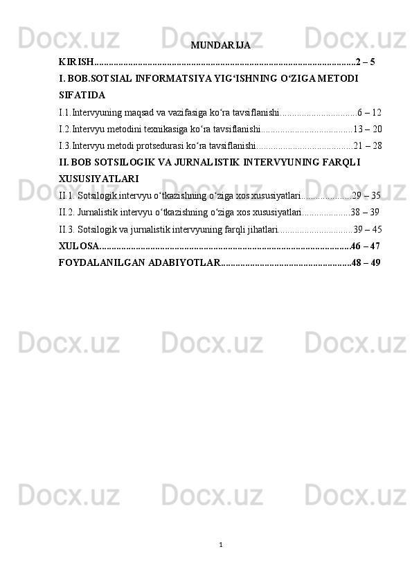 MUNDARIJA
KIRISH............................................................................................................2 – 5 
I. BOB.SOTSIAL INFORMATSIYA YIG ISHNING O ZIGA METODI ʻ ʻ
SIFATIDA
I.1.Intervyuning maqsad va vazifasiga ko ra tavsiflanishi................................6 – 12	
ʻ
I.2.Intervyu metodini texnikasiga ko ra tavsiflanishi......................................13 – 20	
ʻ
I.3.Intervyu metodi protsedurasi ko ra tavsiflanishi........................................21 – 28
ʻ
II. BOB SOTSILOGIK VA JURNALISTIK INTERVYUNING FARQLI 
XUSUSIYATLARI
II.1. Sotsilogik intervyu o tkazishning o ziga xos xususiyatlari.....................29 – 35	
ʻ ʻ
II.2. Jurnalistik intervyu o tkazishning o ziga xos xususiyatlari....................38 – 39 
ʻ ʻ
II.3. Sotsilogik va jurnalistik intervyuning farqli jihatlari...............................39 – 45
XULOSA........................................................................................................46 – 47
FOYDALANILGAN ADABIYOTLAR......................................................48 – 49
1 