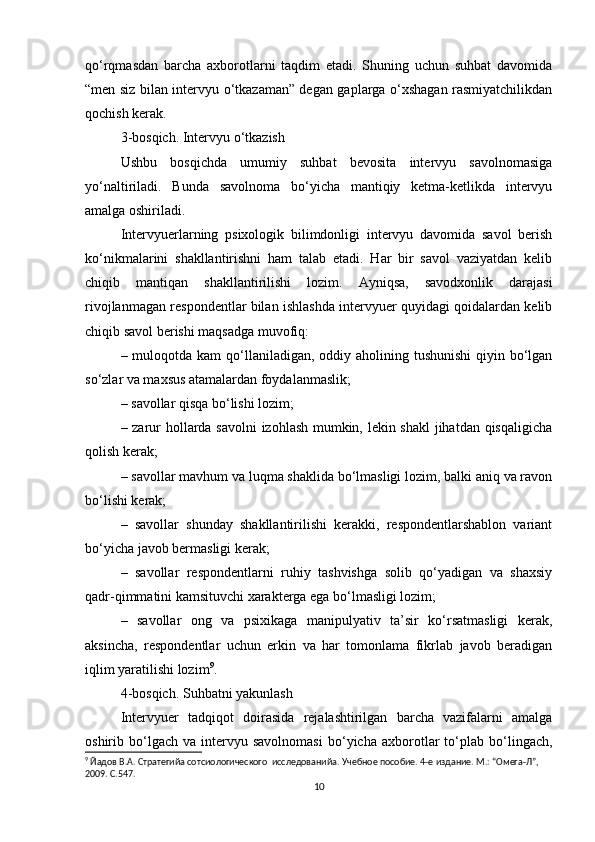 qo‘rqmasdan   barcha   axborotlarni   taqdim   etadi.   Shuning   uchun   suhbat   davomida
“men siz bilan intervyu o‘tkazaman” degan gaplarga o‘xshagan rasmiyatchilikdan
qochish kerak.
3-bosqich. Intervyu o‘tkazish
Ushbu   bosqichda   umumiy   suhbat   bevosita   intervyu   savolnomasiga
yo‘naltiriladi.   Bunda   savolnoma   bo‘yicha   mantiqiy   ketma-ketlikda   intervyu
amalga oshiriladi.
Intervyuerlarning   psixologik   bilimdonligi   intervyu   davomida   savol   berish
ko‘nikmalarini   shakllantirishni   ham   talab   etadi.   Har   bir   savol   vaziyatdan   kelib
chiqib   mantiqan   shakllantirilishi   lozim.   Ayniqsa,   savodxonlik   darajasi
rivojlanmagan respondentlar bilan ishlashda intervyuer quyidagi qoidalardan kelib
chiqib savol berishi maqsadga muvofiq:
– muloqotda kam  qo‘llaniladigan, oddiy aholining tushunishi  qiyin bo‘lgan
so‘zlar va maxsus atamalardan foydalanmaslik;
– savollar qisqa bo‘lishi lozim;
– zarur hollarda savolni izohlash mumkin, lekin shakl  jihatdan qisqaligicha
qolish kerak;
– savollar mavhum va luqma shaklida bo‘lmasligi lozim, balki aniq va ravon
bo‘lishi kerak;
–   savollar   shunday   shakllantirilishi   kerakki,   respondentlarshablon   variant
bo‘yicha javob bermasligi kerak;
–   savollar   respondentlarni   ruhiy   tashvishga   solib   qo‘yadigan   va   shaxsiy
qadr-qimmatini kamsituvchi xarakterga ega bo‘lmasligi lozim;
–   savollar   ong   va   psixikaga   manipulyativ   ta’sir   ko‘rsatmasligi   kerak,
aksincha,   respondentlar   uchun   erkin   va   har   tomonlama   fikrlab   javob   beradigan
iqlim yaratilishi lozim 9
.
4-bosqich. Suhbatni yakunlash
Intervyuer   tadqiqot   doirasida   rejalashtirilgan   barcha   vazifalarni   amalga
oshirib  bo‘lgach   va  intervyu  savolnomasi   bo‘yicha   axborotlar   to‘plab   bo‘lingach,
9
 Йaдов В.А. Стратегийa сотсиологического  исследованийa. Учебное пособие. 4-е издание. М.: “Омега-Л”, 
2009. С.547.
10 