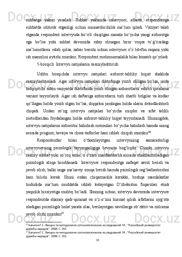 suhbatga   yakun   yasaladi.   Suhbat   yakunida   intervyuer,   albatta,   respondentga
suhbatda   ishtirok   etganligi   uchun   minnatdorchilik   ma’lum   qiladi.   Vaziyat   talab
etganda   respondent   intervyuda   ko‘rib   chiqilgan   masala   bo‘yicha   yangi   axborotga
ega   bo‘lsa   yoki   suhbat   davomida   eslay   olmagan   biror   voqea   to‘g‘risidagi
ma’lumotlarni eslab qolsa, xabar berishi uchun intervyuer o‘z telefon raqami yoki
ish manzilini aytishi mumkin. Respondent xushmuomalalik bilan kuzatib qo‘yiladi.
5-bosqich. Intervyu natijalarini rasmiylashtirish
Ushbu   bosqichda   intervyu   natijalari   axborot-tahliliy   hujjat   shaklida
rasmiylashtiriladi.   Agar   intervyu   natijalari   diktofonga   yozib   olingan   bo‘lsa,   unda
tadqiqotchi sokin vaziyatda diktofonda yozib olingan axborotlarni eshitib qoralama
variant  tayyorlaydi. Agar  ish daftariga axborotlarni  turli  shartli  belgilar  va kodlar
qo‘llagan holda yozib olgan bo‘lsa, diqqatini jamlagan holda ularni dekodlashtirib
chiqadi.   Undan   so‘ng   intervyu   natijalari   bo‘yicha   miqdor   va   sifat   tahlili
metodlaridan   foydalangan   holda   axborot-tahliliy   hujjat   tayyorlanadi.   Shuningdek,
intervyu natijalarini axborotni baholash mezonlari bo‘yicha baholash hamda uning
asosida prognoz, tavsiya va chora-tadbirlar ham ishlab chiqish mumkin 10
.
Respondentlar   bilan   o‘tkazilayotgan   intervyuning   samaradorligi
intervyuerning   psixologik   tayyorgarligiga   bevosita   bog‘liqdir.   Chunki   intervyu
rasmiy suhbat yoki so‘roq emas, u o‘zaro manfaatdorlik asosida shakllantiriladigan
psixologik   aloqa   hisoblanadi.   Intervyuer   respondentga   nafaqat   savol   berish   va
javob olish, balki unga ma’naviy ozuqa berish hamda psixologik rag‘batlantirishni
ham   bilishi   kerak.   Shuni   esdan   chiqarmaslik   kerakki,   boshqa   mamlakatlar
hududida   ma’lum   muddatda   ishlab   kelayotgan   O‘zbekiston   fuqarolari   etnik
yaqinlik hissiyotiga muhtoj bo‘ladi. Shuning uchun, intervyu davomida intervyuer
respondentda   shaxsiy   qadr-qimmat   va   o‘z-o‘zini   hurmat   qilish   sifatlarini   uyg‘ota
oladigan psixologik holat yarata olsa, berilayotgan savollarga ob’ektiv va xolisona
javob olishi mumkin 11
.
10
 Батыгин Г.С. Лекции по методологии сотсиологиcческих исследований. М.: “Российский университет 
дружбы народов”, 2008. С. 355.
11
 Батыгин Г.С. Лекции по методологии сотсиологиcческих исследований. М.: “Российский университет 
дружбы народов”, 2008. С. 355.
11 