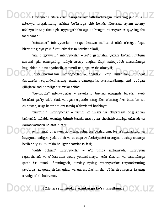 Intervyuer sifatida еtarli darajada layoqatli bo‘lmagan shaxsning jalb qilishi
intervyu   natijalarining   sifatsiz   bo‘lishiga   olib   keladi.   Xususan,   ayrim   xorijiy
adabiyotlarda   psixologik   tayyorgarlikka   ega   bo‘lmagan   intervyuerlar   quyidagicha
tasniflanadi:
“missioner”   intervyuerlar   –   respondentdan   ma’lumot   olish   o‘rniga,   faqat
biror-bir g‘oya yoki fikrni еtkazishga harakat qiladi;
“aql   o‘rgatuvchi”   intervyuerlar   –   ko‘p   gapirishni   yaxshi   ko‘radi,   nutqini
nazorat   qila   olmaganligi   tufayli   asosiy   vaqtini   faqat   axloq-odob   masalalariga
bag‘ishlab o‘tkazib yuborib, samarali natijaga erisha olmaydi;
jiddiy   bo‘lmagan   intervyuerlar   –   еngiltak,   ko‘p   kuladigan,   muloqot
davomida   respondentlarning   ijtimoiy-demografik   xususiyatlariga   zid   bo‘lgan
qiliqlarni sodir etadigan shaxslar toifasi;
“buyruqchi”   intervyuerlar   –   savollarni   buyruq   ohangida   beradi,   javob
berishni  qat’iy talab etadi  va agar  respondentning fikri o‘zining fikri  bilan bir xil
chiqmasa, unga baqirib ruhiy tazyiq o‘tkazishni boshlaydi;
“xavotirli”   intervyuerlar   –   tashqi   ko‘rinishi   va   ekspressiv   belgilaridan
tashvishli   holatda   ekanligi   bilinib   turadi,   intervyuni   shoshilib   amalga   oshiradi   va
doimo xavotirli holatda turadi;
sentimental intervyuerlar – hissiyotga tez beriladigan, tez ta’sirlanadigan va
hayajonlanadigan, juda bo‘sh va boshqaruv funksiyasini osongina boshqa shaxsga
berib qo‘yishi mumkin bo‘lgan shaxslar toifasi;
“qotib   qolgan”   intervyuerlar   –   o‘z   ustida   ishlamaydi,   intervyuni
rejalashtirish   va   o‘tkazishda   ijodiy   yondashmaydi,   eski   shablon   va   variantlarga
qarab   ish   tutadi.   Shuningdek,   bunday   tipdagi   intervyuerlar   respondentning
javobiga   tez   qoniqish   his   qiladi   va   uni   aniqlashtirish,   to‘ldirish   istagisiz   keyingi
savolga o‘tib ketaveradi.
I.2.Intervyu metodini texnikasiga ko ra tavsiflanishiʻ
12 