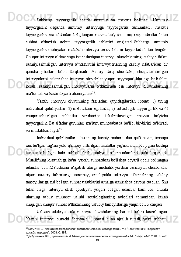 Suhbatga   tayyorgarlik   odatda   umumiy   va   maxsus   bo'linadi.   Umumiy
tayyorgarlik   deganda   umumiy   intervyuga   tayyorgarlik   tushuniladi,   maxsus
tayyorgarlik   esa   oldindan   belgilangan   mavzu   bo'yicha   aniq   respondentlar   bilan
suhbat   o'tkazish   uchun   tayyorgarlik   ishlarini   anglatadi.Suhbatga   umumiy
tayyorgarlik   mohiyatan   malakali   intervyu   beruvchilarni   tayyorlash   bilan   tengdir.
Chuqur intervyu o‘tkazishga ixtisoslashgan intervyu oluvchilarning kasbiy sifatlari
rasmiylashtirilgan   intervyu   o‘tkazuvchi   intervyuerlarning   kasbiy   sifatlaridan   bir
qancha   jihatlari   bilan   farqlanadi.   Asosiy   farq   shundaki,   chuqurlashtirilgan
intervyularni   o'tkazishda   intervyu   oluvchilar   yuqori   tayyorgarlikka   ega   bo'lishlari
kerak,   rasmiylashtirilgan   intervyularni   o'tkazishda   esa   intervyu   oluvchilarning
ma'lumoti va kasbi deyarli ahamiyatsiz 12
.
Yaxshi   intervyu   oluvchining   fazilatlari   quyidagilardan   iborat:   1)   uning
individual  qobiliyatlari, 2)  metodikani   egallashi,  3)   sotsiologik  tayyorgarlik  va  4)
chuqurlashtirilgan   suhbatlar   yordamida   tekshirilayotgan   mavzu   bo'yicha
tayyorgarlik. Bu sifatlar  guruhlari  ma'lum  munosabatda  bo'lib, bir-birini to'ldiradi
va mustahkamlaydi 13
.
Individual   qobiliyatlar   -   bu   uning   kasbiy   mahoratidan   qat'i   nazar,   insonga
xos bo'lgan tug'ma yoki ijtimoiy orttirilgan fazilatlar yig'indisidir. Ko'pgina boshqa
kasblarda bo'lgani kabi, suhbatlashish qobiliyatlari ham odamlarda juda farq qiladi.
Muallifning kuzatishiga ko'ra, yaxshi suhbatdosh bo'lishga deyarli qodir bo'lmagan
odamlar   bor.  Metodikani   o'rgatish  ularga  unchalik  yordam   bermaydi,  chunki   ular
olgan   nazariy   bilimlariga   qaramay,   amaliyotda   intervyu   o'tkazishning   uslubiy
tamoyillariga zid bo'lgan suhbat uslublarini amalga oshirishda davom etadilar. Shu
bilan   birga,   intervyu   olish   qobiliyati   yuqori   bo'lgan   odamlar   ham   bor,   chunki
ularning   tabiiy   muloqot   uslubi   sotsiologlarning   avlodlari   tomonidan   ishlab
chiqilgan chuqur suhbat o'tkazishning uslubiy tamoyillariga yaqin bo'lib chiqadi.
Uslubiy   adabiyotlarda   intervyu   oluvchilarning   har   xil   turlari   tasvirlangan.
Yaxshi   intervyu   oluvchi   "ber-va-ol"   iborasi   bilan   ajralib   turadi,   ya'ni   suhbatni
12
 Батыгин Г.С. Лекции по методологии сотсиологиcческих исследований. М.: “Российский университет 
дружбы народов”, 2008. С. 354.
13
 Добриенков В.И., Кравченко А.И. Методы сотсиологического  исследованийa. М.: “Инфра-М”, 2004. С. 769.
13 