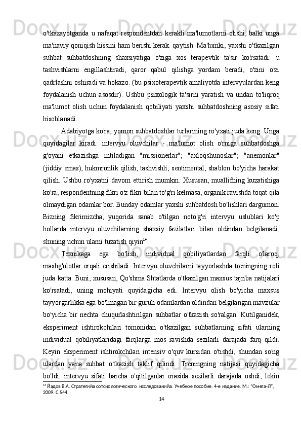 o'tkazayotganda   u   nafaqat   respondentdan   kerakli   ma'lumotlarni   olishi,   balki   unga
ma'naviy qoniqish hissini ham berishi kerak. qaytish. Ma'lumki, yaxshi o'tkazilgan
suhbat   suhbatdoshning   shaxsiyatiga   o'ziga   xos   terapevtik   ta'sir   ko'rsatadi:   u
tashvishlarni   engillashtiradi,   qaror   qabul   qilishga   yordam   beradi,   o'zini   o'zi
qadrlashni oshiradi va hokazo. (bu psixoterapevtik amaliyotda intervyulardan keng
foydalanish   uchun   asosdir).   Ushbu   psixologik   ta'sirni   yaratish   va   undan   to'liqroq
ma'lumot   olish   uchun   foydalanish   qobiliyati   yaxshi   suhbatdoshning   asosiy   sifati
hisoblanadi.
Adabiyotga ko'ra, yomon suhbatdoshlar turlarining ro'yxati juda keng. Unga
quyidagilar   kiradi:   intervyu   oluvchilar   -   ma'lumot   olish   o'rniga   suhbatdoshga
g'oyani   etkazishga   intiladigan   "missionerlar";   "axloqshunoslar";   "anemonlar"
(jiddiy emas); hukmronlik qilish; tashvishli; sentimental; shablon bo'yicha harakat
qilish. Ushbu  ro'yxatni  davom  ettirish mumkin. Xususan,  muallifning kuzatishiga
ko'ra, respondentning fikri o'z fikri bilan to'g'ri kelmasa, organik ravishda toqat qila
olmaydigan odamlar bor. Bunday odamlar yaxshi suhbatdosh bo'lishlari dargumon.
Bizning   fikrimizcha,   yuqorida   sanab   o'tilgan   noto'g'ri   intervyu   uslublari   ko'p
hollarda   intervyu   oluvchilarning   shaxsiy   fazilatlari   bilan   oldindan   belgilanadi,
shuning uchun ularni tuzatish qiyin 14
.
Texnikaga   ega   bo'lish,   individual   qobiliyatlardan   farqli   o'laroq,
mashg'ulotlar orqali erishiladi. Intervyu oluvchilarni tayyorlashda treningning roli
juda katta. Buni, xususan, Qo'shma Shtatlarda o'tkazilgan maxsus tajriba natijalari
ko'rsatadi,   uning   mohiyati   quyidagicha   edi.   Intervyu   olish   bo'yicha   maxsus
tayyorgarlikka ega bo'lmagan bir guruh odamlardan oldindan belgilangan mavzular
bo'yicha   bir   nechta   chuqurlashtirilgan   suhbatlar   o'tkazish   so'ralgan.   Kutilganidek,
eksperiment   ishtirokchilari   tomonidan   o'tkazilgan   suhbatlarning   sifati   ularning
individual   qobiliyatlaridagi   farqlarga   mos   ravishda   sezilarli   darajada   farq   qildi.
Keyin   eksperiment   ishtirokchilari   intensiv   o'quv   kursidan   o'tishdi,   shundan   so'ng
ulardan   yana   suhbat   o'tkazish   taklif   qilindi.   Treningning   natijasi   quyidagicha
bo'ldi:   intervyu   sifati   barcha   o'qitilganlar   orasida   sezilarli   darajada   oshdi,   lekin
14
 Йaдов В.А. Стратегийa сотсиологического  исследованийa. Учебное пособие. 4-е издание. М.: “Омега-Л”, 
2009. С.544.
14 