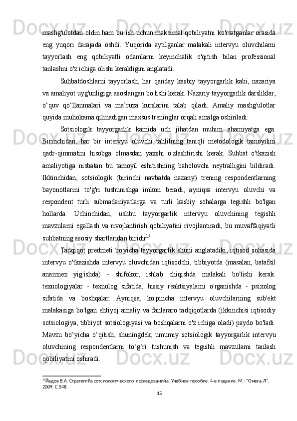 mashg'ulotdan oldin ham bu ish uchun maksimal qobiliyatni ko'rsatganlar orasida
eng   yuqori   darajada   oshdi.   Yuqorida   aytilganlar   malakali   intervyu   oluvchilarni
tayyorlash   eng   qobiliyatli   odamlarni   keyinchalik   o'qitish   bilan   professional
tanlashni o'z ichiga olishi kerakligini anglatadi.
Suhbatdoshlarni   tayyorlash,   har   qanday   kasbiy   tayyorgarlik   kabi,   nazariya
va amaliyot uyg'unligiga asoslangan bo'lishi kerak. Nazariy tayyorgarlik darsliklar,
o‘quv   qo‘llanmalari   va   ma’ruza   kurslarini   talab   qiladi.   Amaliy   mashg'ulotlar
quyida muhokama qilinadigan maxsus treninglar orqali amalga oshiriladi.
Sotsiologik   tayyorgarlik   kamida   uch   jihatdan   muhim   ahamiyatga   ega.
Birinchidan,   har   bir   intervyu   oluvchi   tahlilning   taniqli   metodologik   tamoyilini
qadr-qimmatini   hisobga   olmasdan   yaxshi   o'zlashtirishi   kerak.   Suhbat   o'tkazish
amaliyotiga   nisbatan   bu   tamoyil   eshitishning   baholovchi   neytralligini   bildiradi.
Ikkinchidan,   sotsiologik   (birinchi   navbatda   nazariy)   trening   respondentlarning
bayonotlarini   to'g'ri   tushunishga   imkon   beradi,   ayniqsa   intervyu   oluvchi   va
respondent   turli   submadaniyatlarga   va   turli   kasbiy   sohalarga   tegishli   bo'lgan
hollarda.   Uchinchidan,   ushbu   tayyorgarlik   intervyu   oluvchining   tegishli
mavzularni   egallash   va   rivojlantirish   qobiliyatini   rivojlantiradi,   bu   muvaffaqiyatli
suhbatning asosiy shartlaridan biridir 15
.
Tadqiqot  predmeti  bo'yicha tayyorgarlik shuni  anglatadiki, iqtisod  sohasida
intervyu   o'tkazishda   intervyu   oluvchidan   iqtisodchi,   tibbiyotda   (masalan,   batafsil
anamnez   yig'ishda)   -   shifokor,   ishlab   chiqishda   malakali   bo'lishi   kerak.
texnologiyalar   -   texnolog   sifatida,   hissiy   reaktsiyalarni   o'rganishda   -   psixolog
sifatida   va   boshqalar.   Ayniqsa,   ko'pincha   intervyu   oluvchilarning   sub'ekt
malakasiga   bo'lgan   ehtiyoj   amaliy   va   fanlararo  tadqiqotlarda   (ikkinchisi   iqtisodiy
sotsiologiya, tibbiyot sotsiologiyasi va boshqalarni o'z ichiga oladi) paydo bo'ladi.
Mavzu   bo‘yicha   o‘qitish,   shuningdek,   umumiy   sotsiologik   tayyorgarlik   intervyu
oluvchining   respondentlarni   to‘g‘ri   tushunish   va   tegishli   mavzularni   tanlash
qobiliyatini oshiradi.
15
Йaдов В.А. Стратегийa сотсиологического  исследованийa. Учебное пособие. 4-е издание. М.: “Омега-Л”, 
2009. С.548. 
15 