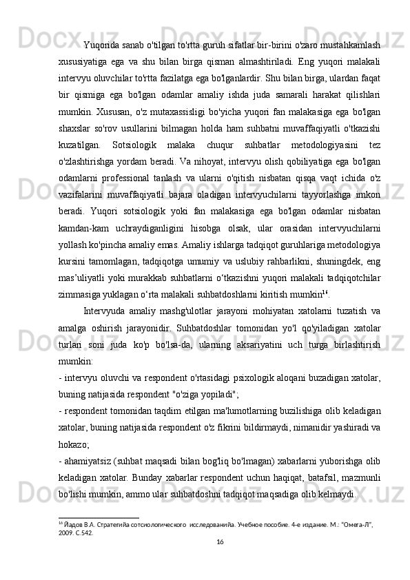 Yuqorida sanab o'tilgan to'rtta guruh sifatlar bir-birini o'zaro mustahkamlash
xususiyatiga   ega   va   shu   bilan   birga   qisman   almashtiriladi.   Eng   yuqori   malakali
intervyu oluvchilar to'rtta fazilatga ega bo'lganlardir. Shu bilan birga, ulardan faqat
bir   qismiga   ega   bo'lgan   odamlar   amaliy   ishda   juda   samarali   harakat   qilishlari
mumkin.  Xususan,   o'z   mutaxassisligi   bo'yicha   yuqori   fan   malakasiga   ega   bo'lgan
shaxslar   so'rov   usullarini   bilmagan   holda   ham   suhbatni   muvaffaqiyatli   o'tkazishi
kuzatilgan.   Sotsiologik   malaka   chuqur   suhbatlar   metodologiyasini   tez
o'zlashtirishga yordam  beradi. Va nihoyat, intervyu olish qobiliyatiga ega bo'lgan
odamlarni   professional   tanlash   va   ularni   o'qitish   nisbatan   qisqa   vaqt   ichida   o'z
vazifalarini   muvaffaqiyatli   bajara   oladigan   intervyuchilarni   tayyorlashga   imkon
beradi.   Yuqori   sotsiologik   yoki   fan   malakasiga   ega   bo'lgan   odamlar   nisbatan
kamdan-kam   uchraydiganligini   hisobga   olsak,   ular   orasidan   intervyuchilarni
yollash ko'pincha amaliy emas. Amaliy ishlarga tadqiqot guruhlariga metodologiya
kursini   tamomlagan,   tadqiqotga   umumiy   va   uslubiy   rahbarlikni,   shuningdek,   eng
mas’uliyatli yoki murakkab suhbatlarni  o‘tkazishni  yuqori malakali tadqiqotchilar
zimmasiga yuklagan o‘rta malakali suhbatdoshlarni kiritish mumkin 16
.
Intervyuda   amaliy   mashg'ulotlar   jarayoni   mohiyatan   xatolarni   tuzatish   va
amalga   oshirish   jarayonidir.   Suhbatdoshlar   tomonidan   yo'l   qo'yiladigan   xatolar
turlari   soni   juda   ko'p   bo'lsa-da,   ularning   aksariyatini   uch   turga   birlashtirish
mumkin:
- intervyu oluvchi va respondent o'rtasidagi psixologik aloqani buzadigan xatolar,
buning natijasida respondent "o'ziga yopiladi";
- respondent tomonidan taqdim etilgan ma'lumotlarning buzilishiga olib keladigan
xatolar, buning natijasida respondent o'z fikrini bildirmaydi, nimanidir yashiradi va
hokazo;
- ahamiyatsiz (suhbat maqsadi bilan bog'liq bo'lmagan) xabarlarni yuborishga olib
keladigan   xatolar.   Bunday   xabarlar   respondent   uchun   haqiqat,  batafsil,   mazmunli
bo'lishi mumkin, ammo ular suhbatdoshni tadqiqot maqsadiga olib kelmaydi.
16
 Йaдов В.А. Стратегийa сотсиологического  исследованийa. Учебное пособие. 4-е издание. М.: “Омега-Л”, 
2009. С.542.
16 