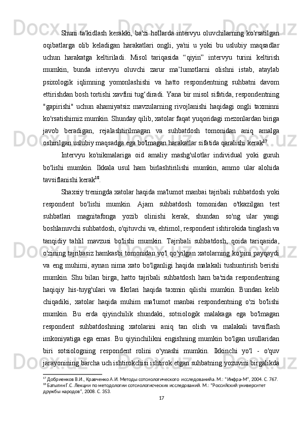 Shuni   ta'kidlash   kerakki,   ba'zi   hollarda   intervyu   oluvchilarning   ko'rsatilgan
oqibatlarga   olib   keladigan   harakatlari   ongli,   ya'ni   u   yoki   bu   uslubiy   maqsadlar
uchun   harakatga   keltiriladi.   Misol   tariqasida   “qiyin”   intervyu   turini   keltirish
mumkin,   bunda   intervyu   oluvchi   zarur   ma’lumotlarni   olishni   istab,   ataylab
psixologik   iqlimning   yomonlashishi   va   hatto   respondentning   suhbatni   davom
ettirishdan bosh tortishi xavfini tug‘diradi. Yana bir misol sifatida, respondentning
"gapirishi"   uchun   ahamiyatsiz   mavzularning   rivojlanishi   haqidagi   ongli   taxminni
ko'rsatishimiz mumkin. Shunday qilib, xatolar faqat yuqoridagi mezonlardan biriga
javob   beradigan,   rejalashtirilmagan   va   suhbatdosh   tomonidan   aniq   amalga
oshirilgan uslubiy maqsadga ega bo'lmagan harakatlar sifatida qaralishi kerak 17
.
Intervyu   ko'nikmalariga   oid   amaliy   mashg'ulotlar   individual   yoki   guruh
bo'lishi   mumkin.   Ikkala   usul   ham   birlashtirilishi   mumkin,   ammo   ular   alohida
tavsiflanishi kerak 18
.
Shaxsiy treningda xatolar haqida ma'lumot manbai tajribali suhbatdosh yoki
respondent   bo'lishi   mumkin.   Ajam   suhbatdosh   tomonidan   o'tkazilgan   test
suhbatlari   magnitafonga   yozib   olinishi   kerak,   shundan   so'ng   ular   yangi
boshlanuvchi suhbatdosh, o'qituvchi va, ehtimol, respondent ishtirokida tinglash va
tanqidiy   tahlil   mavzusi   bo'lishi   mumkin.   Tajribali   suhbatdosh,   qoida   tariqasida,
o'zining tajribasiz hamkasbi tomonidan yo'l qo'yilgan xatolarning ko'pini payqaydi
va   eng   muhimi,   aynan   nima   xato   bo'lganligi   haqida   malakali   tushuntirish   berishi
mumkin.   Shu   bilan   birga,   hatto   tajribali   suhbatdosh   ham   ba'zida   respondentning
haqiqiy   his-tuyg'ulari   va   fikrlari   haqida   taxmin   qilishi   mumkin.   Bundan   kelib
chiqadiki,   xatolar   haqida   muhim   ma'lumot   manbai   respondentning   o'zi   bo'lishi
mumkin.   Bu   erda   qiyinchilik   shundaki,   sotsiologik   malakaga   ega   bo'lmagan
respondent   suhbatdoshning   xatolarini   aniq   tan   olish   va   malakali   tavsiflash
imkoniyatiga   ega   emas.   Bu   qiyinchilikni   еngishning   mumkin   bo'lgan   usullaridan
biri   sotsiologning   respondent   rolini   o'ynashi   mumkin.   Ikkinchi   yo'l   -   o'quv
jarayonining barcha uch ishtirokchisi ishtirok etgan suhbatning yozuvini birgalikda
17
 Добриенков В.И., Кравченко А.И. Методы сотсиологического  исследованийa. М.: “Инфра-М”, 2004. С. 767.
18
 Батыгин Г.С. Лекции по методологии сотсиологиcческих исследований. М.: “Российский университет 
дружбы народов”, 2008. С. 353.
17 