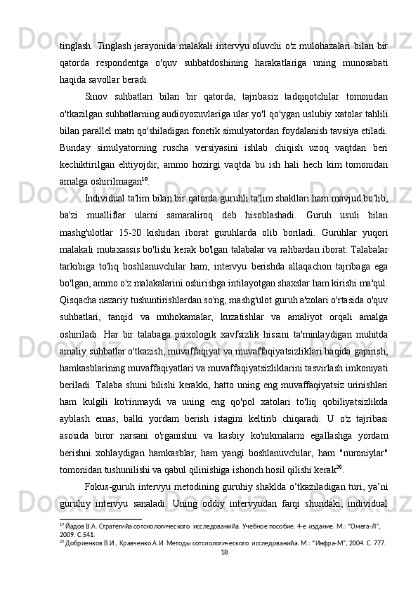 tinglash. Tinglash jarayonida malakali intervyu oluvchi o'z mulohazalari bilan bir
qatorda   respondentga   o'quv   suhbatdoshining   harakatlariga   uning   munosabati
haqida savollar beradi.
Sinov   suhbatlari   bilan   bir   qatorda,   tajribasiz   tadqiqotchilar   tomonidan
o'tkazilgan suhbatlarning audioyozuvlariga ular yo'l qo'ygan uslubiy xatolar tahlili
bilan parallel matn qo'shiladigan fonetik simulyatordan foydalanish tavsiya etiladi.
Bunday   simulyatorning   ruscha   versiyasini   ishlab   chiqish   uzoq   vaqtdan   beri
kechiktirilgan   ehtiyojdir,   ammo   hozirgi   vaqtda   bu   ish   hali   hech   kim   tomonidan
amalga oshirilmagan 19
.
Individual ta'lim bilan bir qatorda guruhli ta'lim shakllari ham mavjud bo'lib,
ba'zi   mualliflar   ularni   samaraliroq   deb   hisoblashadi.   Guruh   usuli   bilan
mashg'ulotlar   15-20   kishidan   iborat   guruhlarda   olib   boriladi.   Guruhlar   yuqori
malakali mutaxassis bo'lishi kerak bo'lgan talabalar va rahbardan iborat. Talabalar
tarkibiga   to'liq   boshlanuvchilar   ham,   intervyu   berishda   allaqachon   tajribaga   ega
bo'lgan, ammo o'z malakalarini oshirishga intilayotgan shaxslar ham kirishi ma'qul.
Qisqacha nazariy tushuntirishlardan so'ng, mashg'ulot guruh a'zolari o'rtasida o'quv
suhbatlari,   tanqid   va   muhokamalar,   kuzatishlar   va   amaliyot   orqali   amalga
oshiriladi.   Har   bir   talabaga   psixologik   xavfsizlik   hissini   ta'minlaydigan   muhitda
amaliy suhbatlar o'tkazish, muvaffaqiyat va muvaffaqiyatsizliklari haqida gapirish,
hamkasblarining muvaffaqiyatlari va muvaffaqiyatsizliklarini tasvirlash imkoniyati
beriladi.  Talaba shuni  bilishi   kerakki, hatto  uning eng  muvaffaqiyatsiz  urinishlari
ham   kulgili   ko'rinmaydi   va   uning   eng   qo'pol   xatolari   to'liq   qobiliyatsizlikda
ayblash   emas,   balki   yordam   berish   istagini   keltirib   chiqaradi.   U   o'z   tajribasi
asosida   biror   narsani   o'rganishni   va   kasbiy   ko'nikmalarni   egallashga   yordam
berishni   xohlaydigan   hamkasblar,   ham   yangi   boshlanuvchilar,   ham   "nuroniylar"
tomonidan tushunilishi va qabul qilinishiga ishonch hosil qilishi kerak 20
.
Fokus-guruh intervyu metodining guruhiy shaklda o‘tkaziladigan turi, ya’ni
guruhiy   intervyu   sanaladi.   Uning   oddiy   intervyudan   farqi   shundaki,   individual
19
 Йaдов В.А. Стратегийa сотсиологического  исследованийa. Учебное пособие. 4-е издание. М.: “Омега-Л”, 
2009. С.541.
20
 Добриенков В.И., Кравченко А.И. Методы сотсиологического  исследованийa. М.: “Инфра-М”, 2004. С. 777.
18 