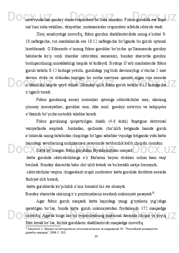 intervyuda har qanday shaxs respondent bo‘lishi mumkin. Fokus-guruhda esa faqat
ma’lum soha vakillari, ekspertlar, mutaxassislar respondent sifatida ishtirok etadi.
Xorij amaliyotiga muvofiq, fokus guruhni shakllantirishda uning a’zolari 8-
10 nafargacha, rus manbalarida esa 10-12 nafargacha bo‘lganda bu guruh optimal
hisoblanadi.   G.Edmunde   o‘zining  fokus   guruhlar   bo‘yicha   qo‘llanmasida   guruhiy
bahslarda   ko‘p   sonli   shaxslar   ishtirokini   samarasiz,   bunday   sharoitda   guruhni
boshqarishning murakkabligi haqida ta’kidlaydi. Boshqa G‘arb manbalarida fokus
guruh tarkibi 8-12 kishiga yetishi, guruhdagi yig‘ilish davomiyligi o‘rtacha 2 soat
davom   etishi   va   oldindan   tuzilgan   bir   necha   mavzuni   qamrab   olgan   reja   asosida
o‘tkazilishi haqida qayd etiladi. Shunday qilib fokus guruh tarkibi 6-12 kishigacha
o‘zgarib turadi. 
Fokus   guruhning   asosiy   mezonlari   qatoriga   ishtirokchilar   soni,   ularning
ijtimoiy   xususiyatlari,   guruhlar   soni,   ikki   omil:   guruhiy   intervyu   va   tadqiqotni
o‘tkazish bo‘yicha metodik talablar kiradi. 
Fokus   guruhning   qisqartirilgan   shakli   (4-6   kishi)   faqatgina   ekstremal
vaziyatlarda   asqotadi.   Jumladan,   qachonki   cho‘zilib   ketganda   hamda   guruh
a’zolarida uning tarkibidan chiqishga bo‘lgan sabablar vujudga kelganda yoki katta
hajmdagi savollarning muhokamasi jarayonida tartibsizlik kelib chiqishi mumkin.
Katta bo‘lmagan fokus guruhdan foydalanishdan maqsad:
-katta   guruhda   ishtirokchilarga   o‘z   fikrlarini   bayon   etishlari   uchun   kam   vaqt
beriladi. Bunday sharoitda bahs cho‘zilib ketadi va bu kerakli natija bermaydi;
-ishtirokchilar vaqtini chegaralash orqali moderator katta guruhda direktiva asosida
faoliyat olib boradi;
-katta guruhlarda ko‘pchilik o‘zini bemalol his eta olmaydi. 
Bunday sharoitda ularning o‘z pozitsiyalarini asoslash imkoniyati pasayadi 21
.
Agar   fokus   guruh   maqsadi   katta   hajmdagi   yangi   g‘oyalarni   yig‘ishga
qaratilgan   bo‘lsa,   bunda   katta   guruh   imkoniyatidan   foydalanish   172   maqsadga
muvofiq. Agarda bizga har bir respondentning maksimal darajada chuqur va yoyiq
fikri kerak bo‘lsa, kichik guruhlarni shakllantirish maqsadga muvofiq.
21
 Батыгин Г.С. Лекции по методологии сотсиологиcческих исследований. М.: “Российский университет 
дружбы народов”, 2008. С. 353.
19 