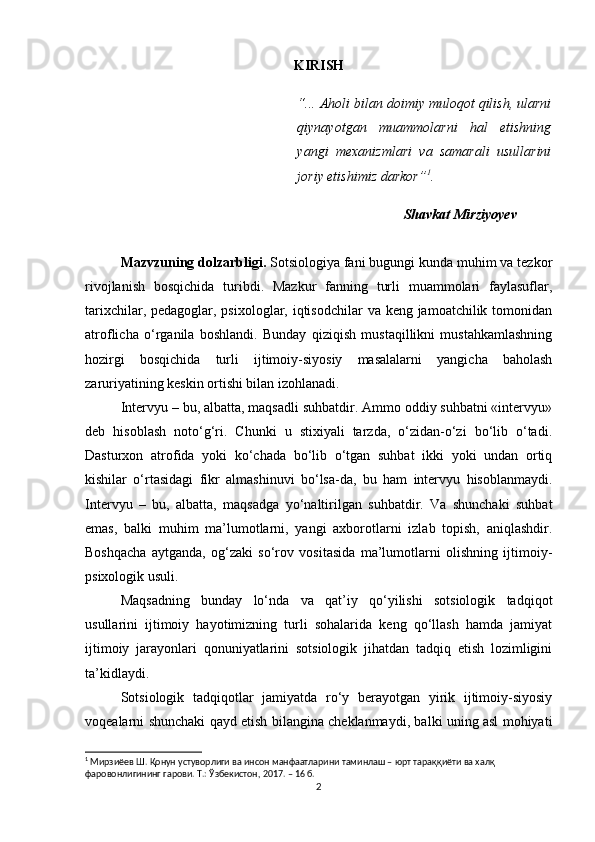 KIRISH
“... Aholi bilan doimiy muloqot qilish, ularni
qiynayotgan   muammolarni   hal   etishning
yangi   mexanizmlari   va   samarali   usullarini
joriy etishimiz darkor” 1
.
Shavkat Mirziyoyev
Mazvzuning dolzarbligi.  Sotsiologiya fani bugungi kunda muhim va tezkor
rivojlanish   bosqichida   turibdi.   Mazkur   fanning   turli   muammolari   faylasuflar,
tarixchilar, pedagoglar, psixologlar, iqtisodchilar  va keng jamoatchilik tomonidan
atroflicha   o‘rganila   boshlandi.   Bunday   qiziqish   mustaqillikni   mustahkamlashning
hozirgi   bosqichida   turli   ijtimoiy-siyosiy   masalalarni   yangicha   baholash
zaruriyatining keskin ortishi bilan izohlanadi. 
Intervyu – bu, albatta, maqsadli suhbatdir. Ammo oddiy suhbatni «intervyu»
deb   hisoblash   noto‘g‘ri.   Chunki   u   stixiyali   tarzda,   o‘zidan-o‘zi   bo‘lib   o‘tadi.
Dasturxon   atrofida   yoki   ko‘chada   bo‘lib   o‘tgan   suhbat   ikki   yoki   undan   ortiq
kishilar   o‘rtasidagi   fikr   almashinuvi   bo‘lsa-da,   bu   ham   intervyu   hisoblanmaydi.
Intervyu   –   bu,   albatta,   maqsadga   yo‘naltirilgan   suhbatdir.   Va   shunchaki   suhbat
emas,   balki   muhim   ma’lumotlarni,   yangi   axborotlarni   izlab   topish,   aniqlashdir.
Boshqacha   aytganda,   og‘zaki   so‘rov   vositasida   ma’lumotlarni   olishning   ijtimoiy-
psixologik usuli.
Maqsadning   bunday   lo‘nda   va   qat’iy   qo‘yilishi   sotsiologik   tadqiqot
usullarini   ijtimoiy   hayotimizning   turli   sohalarida   keng   qo‘llash   hamda   jamiyat
ijtimoiy   jarayonlari   qonuniyatlarini   sotsiologik   jihatdan   tadqiq   etish   lozimligini
ta’kidlaydi.
Sotsiologik   tadqiqotlar   jamiyatda   ro‘y   berayotgan   yirik   ijtimoiy-siyosiy
voqealarni shunchaki qayd etish bilangina cheklanmaydi, balki uning asl mohiyati
1
 Мирзиёев Ш. Қонун устуворлиги ва инсон манфаатларини таминлаш – юрт тараққиёти ва халқ 
фаровонлигининг гарови. Т.: Ўзбекистон, 2017. – 16 б.
2