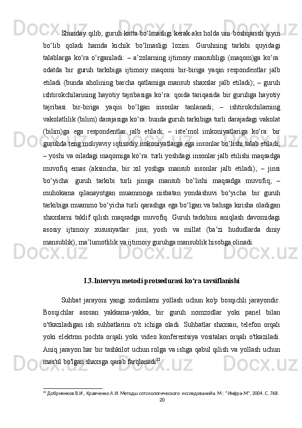 Shunday qilib, guruh katta bo‘lmasligi kerak aks holda uni boshqarish qiyin
bo‘lib   qoladi   hamda   kichik   bo‘lmasligi   lozim.   Guruhning   tarkibi   quyidagi
talablarga   ko‘ra   o‘rganiladi:   –   a’zolarning   ijtimoiy   mansubligi   (maqom)ga   ko‘ra:
odatda   bir   guruh   tarkibiga   ijtimoiy   maqomi   bir-biriga   yaqin   respondentlar   jalb
etiladi   (bunda   aholining   barcha   qatlamiga   mansub   shaxslar   jalb   etiladi);   –   guruh
ishtirokchilarining   hayotiy   tajribasiga   ko‘ra:   qoida   tariqasida   bir   guruhga   hayotiy
tajribasi   bir-biriga   yaqin   bo‘lgan   insonlar   tanlanadi;   –   ishtirokchilarning
vakolatlilik (bilim) darajasiga ko‘ra: bunda guruh tarkibiga turli darajadagi vakolat
(bilim)ga   ega   respondentlar   jalb   etiladi;   –   iste’mol   imkoniyatlariga   ko‘ra:   bir
guruhda teng moliyaviy iqtisodiy imkoniyatlarga ega insonlar bo‘lishi talab etiladi;
– yoshi va oiladagi maqomiga ko‘ra: turli yoshdagi insonlar jalb etilishi maqsadga
muvofiq   emas   (aksincha,   bir   xil   yoshga   mansub   insonlar   jalb   etiladi);   –   jinsi
bo‘yicha:   guruh   tarkibi   turli   jinsga   mansub   bo‘lishi   maqsadga   muvofiq;   –
muhokama   qilanayotgan   muammoga   nisbatan   yondashuvi   bo‘yicha:   bir   guruh
tarkibiga muammo bo‘yicha turli qarashga ega bo‘lgan va bahsga kirisha oladigan
shaxslarni   taklif   qilish   maqsadga   muvofiq.   Guruh   tarkibini   aniqlash   davomidagi
asosiy   ijtimoiy   xususiyatlar:   jins,   yosh   va   millat   (ba’zi   hududlarda   diniy
mansublik), ma’lumotlilik va ijtimoiy guruhga mansublik hisobga olinadi.
I.3.Intervyu metodi protsedurasi ko ra tavsiflanishiʻ
Suhbat   jarayoni   yangi   xodimlarni   yollash   uchun   ko'p   bosqichli   jarayondir.
Bosqichlar   asosan   yakkama-yakka,   bir   guruh   nomzodlar   yoki   panel   bilan
o'tkaziladigan   ish   suhbatlarini   o'z   ichiga   oladi.   Suhbatlar   shaxsan,   telefon   orqali
yoki   elektron   pochta   orqali   yoki   video   konferentsiya   vositalari   orqali   o'tkaziladi.
Aniq jarayon har bir tashkilot uchun rolga va ishga qabul qilish va yollash uchun
mas'ul bo'lgan shaxsga qarab farqlanadi 22
.
22
 Добриенков В.И., Кравченко А.И. Методы сотсиологического  исследованийa. М.: “Инфра-М”, 2004. С. 768.
20 