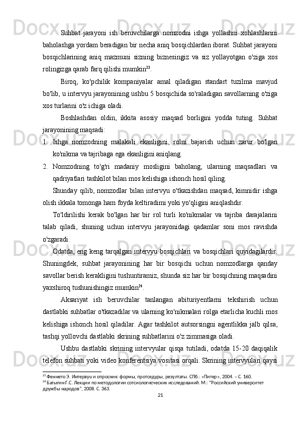 Suhbat   jarayoni   ish   beruvchilarga   nomzodni   ishga   yollashni   xohlashlarini
baholashga yordam beradigan bir necha aniq bosqichlardan iborat. Suhbat jarayoni
bosqichlarining   aniq   mazmuni   sizning   biznesingiz   va   siz   yollayotgan   o'ziga   xos
rolingizga qarab farq qilishi mumkin 23
.
Biroq,   ko'pchilik   kompaniyalar   amal   qiladigan   standart   tuzilma   mavjud
bo'lib, u intervyu jarayonining ushbu 5 bosqichida so'raladigan savollarning o'ziga
xos turlarini o'z ichiga oladi.
Boshlashdan   oldin,   ikkita   asosiy   maqsad   borligini   yodda   tuting.   Suhbat
jarayonining maqsadi:
1. Ishga   nomzodning   malakali   ekanligini,   rolni   bajarish   uchun   zarur   bo'lgan
ko'nikma va tajribaga ega ekanligini aniqlang.
2. Nomzodning   to'g'ri   madaniy   mosligini   baholang,   ularning   maqsadlari   va
qadriyatlari tashkilot bilan mos kelishiga ishonch hosil qiling.
Shunday   qilib,   nomzodlar   bilan   intervyu   o'tkazishdan   maqsad,   kimnidir   ishga
olish ikkala tomonga ham foyda keltiradimi yoki yo'qligini aniqlashdir.
To'ldirilishi   kerak   bo'lgan   har   bir   rol   turli   ko'nikmalar   va   tajriba   darajalarini
talab   qiladi,   shuning   uchun   intervyu   jarayonidagi   qadamlar   soni   mos   ravishda
o'zgaradi.
Odatda, eng keng tarqalgan intervyu bosqichlari va bosqichlari quyidagilardir.
Shuningdek,   suhbat   jarayonining   har   bir   bosqichi   uchun   nomzodlarga   qanday
savollar berish kerakligini tushuntiramiz, shunda siz har bir bosqichning maqsadini
yaxshiroq tushunishingiz mumkin 24
.
Aksariyat   ish   beruvchilar   tanlangan   abituriyentlarni   tekshirish   uchun
dastlabki suhbatlar o'tkazadilar va ularning ko'nikmalari rolga etarlicha kuchli mos
kelishiga ishonch hosil qiladilar. Agar tashkilot autsorsingni  agentlikka jalb qilsa,
tashqi yollovchi dastlabki skrining suhbatlarini o'z zimmasiga oladi.
Ushbu   dastlabki   skrining   intervyular   qisqa   tutiladi,   odatda   15-20   daqiqalik
telefon suhbati yoki video konferentsiya vositasi orqali. Skrining intervyulari qaysi
23
 Феннето Э. Интервyu и опросник: формы, протседуры, резултаты. СПб.: «Питер», 2004. – С. 160.
24
 Батыгин Г.С. Лекции по методологии сотсиологиcческих исследований. М.: “Российский университет 
дружбы народов”, 2008. С. 363.
21 