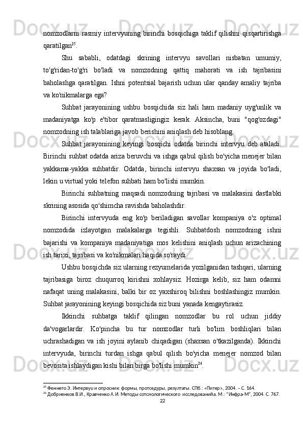 nomzodlarni   rasmiy   intervyuning   birinchi   bosqichiga   taklif   qilishni   qisqartirishga
qaratilgan 25
.
Shu   sababli,   odatdagi   skrining   intervyu   savollari   nisbatan   umumiy,
to'g'ridan-to'g'ri   bo'ladi   va   nomzodning   qattiq   mahorati   va   ish   tajribasini
baholashga   qaratilgan.   Ishni   potentsial   bajarish   uchun   ular   qanday   amaliy   tajriba
va ko'nikmalarga ega?
Suhbat   jarayonining   ushbu   bosqichida   siz   hali   ham   madaniy   uyg'unlik   va
madaniyatga   ko'p   e'tibor   qaratmasligingiz   kerak.   Aksincha,   buni   "qog'ozdagi"
nomzodning ish talablariga javob berishini aniqlash deb hisoblang.
Suhbat   jarayonining   keyingi   bosqichi   odatda   birinchi   intervyu   deb   ataladi.
Birinchi suhbat odatda ariza beruvchi va ishga qabul qilish bo'yicha menejer bilan
yakkama-yakka   suhbatdir.   Odatda,   birinchi   intervyu   shaxsan   va   joyida   bo'ladi,
lekin u virtual yoki telefon suhbati ham bo'lishi mumkin.
Birinchi   suhbatning   maqsadi   nomzodning   tajribasi   va   malakasini   dastlabki
skrining asosida qo'shimcha ravishda baholashdir.
Birinchi   intervyuda   eng   ko'p   beriladigan   savollar   kompaniya   o'z   optimal
nomzodida   izlayotgan   malakalarga   tegishli.   Suhbatdosh   nomzodning   ishni
bajarishi   va   kompaniya   madaniyatiga   mos   kelishini   aniqlash   uchun   arizachining
ish tarixi, tajribasi va ko'nikmalari haqida so'raydi
Ushbu bosqichda siz ularning rezyumelarida yozilganidan tashqari, ularning
tajribasiga   biroz   chuqurroq   kirishni   xohlaysiz.   Hozirga   kelib,   siz   ham   odamni
nafaqat   uning   malakasini,   balki   bir   oz   yaxshiroq   bilishni   boshlashingiz   mumkin.
Suhbat jarayonining keyingi bosqichida siz buni yanada kengaytirasiz.
Ikkinchi   suhbatga   taklif   qilingan   nomzodlar   bu   rol   uchun   jiddiy
da'vogarlardir.   Ko'pincha   bu   tur   nomzodlar   turli   bo'lim   boshliqlari   bilan
uchrashadigan   va   ish   joyini   aylanib   chiqadigan   (shaxsan   o'tkazilganda).   Ikkinchi
intervyuda,   birinchi   turdan   ishga   qabul   qilish   bo'yicha   menejer   nomzod   bilan
bevosita ishlaydigan kishi bilan birga bo'lishi mumkin 26
.
25
 Феннето Э. Интервyu и опросник: формы, протседуры, резултаты. СПб.: «Питер», 2004. – С. 164.
26
 Добриенков В.И., Кравченко А.И. Методы сотсиологического  исследованийa. М.: “Инфра-М”, 2004. С. 767.
22 