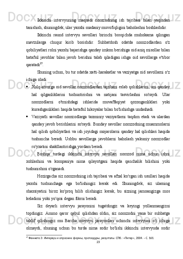 Ikkinchi   intervyuning   maqsadi   nomzodning   ish   tajribasi   bilan   yaqindan
tanishish, shuningdek, ular yaxshi madaniy muvofiqligini baholashni boshlashdir.
Ikkinchi   raund   intervyu   savollari   birinchi   bosqichda   muhokama   qilingan
mavzularga   chuqur   kirib   borishdir.   Suhbatdosh   odatda   nomzodlardan   o'z
qobiliyatlari rolni yaxshi bajarishga qanday imkon berishiga oid aniq misollar bilan
batafsil   javoblar   bilan   javob   berishni   talab   qiladigan   ishga   oid   savollarga   e'tibor
qaratadi 27
.
Shuning uchun, bu tur odatda xatti-harakatlar va vaziyatga oid savollarni o'z
ichiga oladi:
 Xulq-atvorga oid savollar nomzodlardan tajribani eslab qolishlarini, uni qanday
hal   qilganliklarini   tushuntirishni   va   natijani   tasvirlashni   so'raydi.   Ular
nomzodlarni   o'tmishdagi   ishlarida   muvaffaqiyat   qozonganliklari   yoki
kurashganliklari haqida batafsil hikoyalar bilan bo'lishishga undashadi.
 Vaziyatli   savollar   nomzodlarga   taxminiy   vaziyatlarni   taqdim   etadi   va   ulardan
qanday javob berishlarini so'raydi. Bunday savollar nomzodning muammolarni
hal qilish qobiliyatlari va ish joyidagi  mojarolarni qanday hal qilishlari haqida
tushuncha   beradi.   Ushbu   savollarga   javoblarni   baholash   yakuniy   nomzodlar
ro'yxatini shakllantirishga yordam beradi.
Boshqa   turdagi   ikkinchi   intervyu   savollari   nomzod   nima   uchun   ishni
xohlashini   va   kompaniya   nima   qilayotgani   haqida   qanchalik   bilishini   yoki
tushunishini o'rganadi.
Hozirgacha siz nomzodning ish tajribasi va afzal ko'rgan ish usullari haqida
yaxshi   tushunchaga   ega   bo'lishingiz   kerak   edi.   Shuningdek,   siz   ularning
shaxsiyatini   biroz   ko'proq   bilib   olishingiz   kerak,   bu   sizning   jamoangizga   mos
keladimi yoki yo'qmi degan fikrni beradi.
Siz   deyarli   intervyu   jarayonini   tugatdingiz   va   keyingi   yollanmangizni
topdingiz.   Ammo   qaror   qabul   qilishdan   oldin,   siz   nomzodni   yana   bir   suhbatga
taklif   qilishingiz   mu   Barcha   intervyu   jarayonlari   uchinchi   intervyuni   o'z   ichiga
olmaydi,   shuning   uchun   bu   turda   nima   sodir   bo'lishi   ikkinchi   intervyuda   sodir
27
 Феннето Э. Интервyu и опросник: формы, протседуры, резултаты. СПб.: «Питер», 2004. – С. 161.
23 