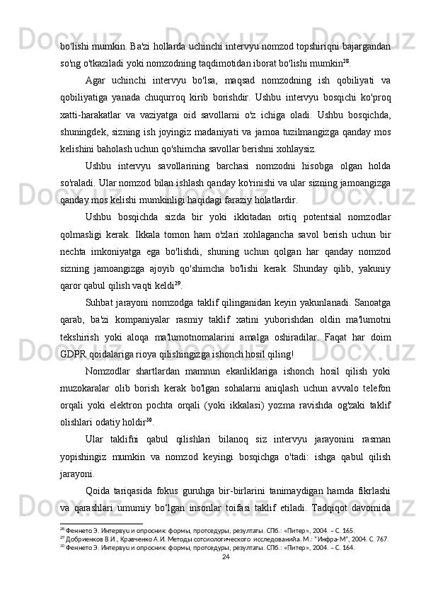 bo'lishi mumkin. Ba'zi hollarda uchinchi intervyu nomzod topshiriqni bajargandan
so'ng o'tkaziladi yoki nomzodning taqdimotidan iborat bo'lishi mumkin 28
.
Agar   uchinchi   intervyu   bo'lsa,   maqsad   nomzodning   ish   qobiliyati   va
qobiliyatiga   yanada   chuqurroq   kirib   borishdir.   Ushbu   intervyu   bosqichi   ko'proq
xatti-harakatlar   va   vaziyatga   oid   savollarni   o'z   ichiga   oladi.   Ushbu   bosqichda,
shuningdek, sizning  ish joyingiz madaniyati  va  jamoa tuzilmangizga qanday mos
kelishini baholash uchun qo'shimcha savollar berishni xohlaysiz.
Ushbu   intervyu   savollarining   barchasi   nomzodni   hisobga   olgan   holda
so'raladi. Ular nomzod bilan ishlash qanday ko'rinishi va ular sizning jamoangizga
qanday mos kelishi mumkinligi haqidagi faraziy holatlardir.
Ushbu   bosqichda   sizda   bir   yoki   ikkitadan   ortiq   potentsial   nomzodlar
qolmasligi   kerak.   Ikkala   tomon   ham   o'zlari   xohlagancha   savol   berish   uchun   bir
nechta   imkoniyatga   ega   bo'lishdi,   shuning   uchun   qolgan   har   qanday   nomzod
sizning   jamoangizga   ajoyib   qo'shimcha   bo'lishi   kerak.   Shunday   qilib,   yakuniy
qaror qabul qilish vaqti keldi 29
.
Suhbat   jarayoni   nomzodga   taklif   qilinganidan   keyin  yakunlanadi.   Sanoatga
qarab,   ba'zi   kompaniyalar   rasmiy   taklif   xatini   yuborishdan   oldin   ma'lumotni
tekshirish   yoki   aloqa   ma'lumotnomalarini   amalga   oshiradilar.   Faqat   har   doim
GDPR qoidalariga rioya qilishingizga ishonch hosil qiling!
Nomzodlar   shartlardan   mamnun   ekanliklariga   ishonch   hosil   qilish   yoki
muzokaralar   olib   borish   kerak   bo'lgan   sohalarni   aniqlash   uchun   avvalo   telefon
orqali   yoki   elektron   pochta   orqali   (yoki   ikkalasi)   yozma   ravishda   og'zaki   taklif
olishlari odatiy holdir 30
.
Ular   taklifni   qabul   qilishlari   bilanoq   siz   intervyu   jarayonini   rasman
yopishingiz   mumkin   va   nomzod   keyingi   bosqichga   o'tadi:   ishga   qabul   qilish
jarayoni.
Qoida   tariqasida   fokus   guruhga   bir-birlarini   tanimaydigan   hamda   fikrlashi
va   qarashlari   umumiy   bo‘lgan   insonlar   toifasi   taklif   etiladi.   Tadqiqot   davomida
28
 Феннето Э. Интервyu и опросник: формы, протседуры, резултаты. СПб.: «Питер», 2004. – С. 165.
29
 Добриенков В.И., Кравченко А.И. Методы сотсиологического  исследованийa. М.: “Инфра-М”, 2004. С. 767.
30
 Феннето Э. Интервyu и опросник: формы, протседуры, резултаты. СПб.: «Питер», 2004. – С. 164.
24 