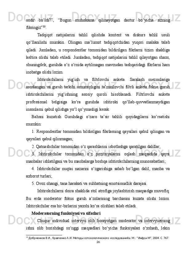 sodir   bo‘ldi?”,   “Bugun   muhokama   qilinayotgan   dastur   bo‘yicha   sizning
fikringiz” 33
.
  Tadqiqot   natijalarini   tahlil   qilishda   kontent   va   diskurs   tahlil   usuli
qo‘llanilishi   mumkin.   Olingan   ma’lumot   tadqiqotchidan   yuqori   malaka   talab
qiladi.   Jumladan,   u   respondentlar   tomonidan   bildirilgan   fikrlarni   tizim   shakliga
keltira   olishi   talab   etiladi.   Jumladan,   tadqiqot   natijalarini   tahlil   qilayotgan   shaxs,
shuningdek, guruhda o‘z o‘rnida aytilmagan mavzudan tashqaridagi fikrlarni ham
inobatga olishi lozim.
Ishtirokchilarni   yig‘ish   va   filtrlovchi   anketa.   Saralash   mezonlariga
asoslangan   va   guruh   tarkibi   umumiyligini   ta’minlovchi   filtrli   anketa   fokus   guruh
ishtirokchilarini   yig‘ishning   asosiy   quroli   hisoblanadi.   Filtrlovchi   anketa
professional   belgisiga   ko‘ra   guruhda   ishtiroki   qo‘llab-quvvatlanmaydigan
insonlarni qabul qilishga yo‘l qo‘ymasligi kerak.
Bahsni   kuzatish   Guruhdagi   o‘zaro   ta’sir   tahlili   quyidagilarni   ko‘rsatishi
mumkin: 
1.   Respondentlar   tomonidan   bildirilgan   fikrlarning   qaysilari   qabul   qilingan   va
qaysilari qabul qilinmagan; 
2. Qatnashchilar tomonidan o‘z qarashlarini isbotlashga qaratilgan dalillar; 
3.   Ishtirokchilar   tomonidan   o‘z   pozitsiyalarini   oqlash   maqsadida   qaysi
manbalar ishlatilgani va bu manbalarga boshqa ishtirokchilarning munosabatlari; 
4.   Ishtirokchilar   nuqtai   nazarini   o‘zgarishiga   sabab   bo‘lgan   dalil,   manba   va
axborot turlari; 
5. Ovoz ohangi, tana harakati va suhbatning emotsionallik darajasi.
Ishtirokchilarni doira shaklida stol atrofiga joylashtirish maqsadga muvofiq.
Bu   еrda   moderator   fokus   guruh   a’zolarining   barchasini   kuzata   olishi   lozim.
Ishtirokchilar esa bir-birlarini yaxshi ko‘ra olishlari talab etiladi.
Moderatorning funksiyasi va sifatlari
Chuqur   individual   intervyu   olib   borayotgan   moderator   va   intervyuerning
ishni   olib   borishdagi   so‘nggi   maqsadlari   bo‘yicha   funksiyalari   o‘xshash,   lekin
33
 Добриенков В.И., Кравченко А.И. Методы сотсиологического  исследованийa. М.: “Инфра-М”, 2004. С. 767.
26 