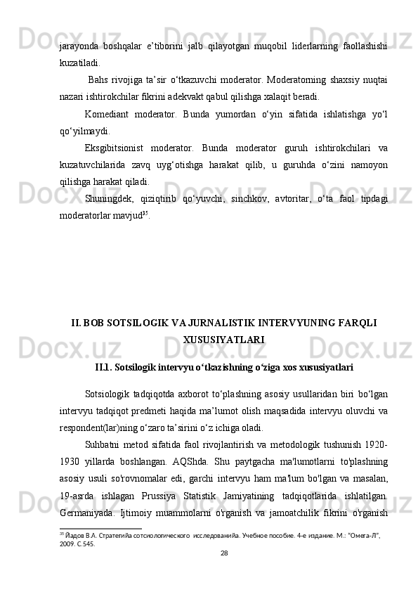 jarayonda   boshqalar   e’tiborini   jalb   qilayotgan   muqobil   liderlarning   faollashishi
kuzatiladi.
  Bahs   rivojiga   ta’sir   o‘tkazuvchi   moderator.   Moderatorning   shaxsiy   nuqtai
nazari ishtirokchilar fikrini adekvakt qabul qilishga xalaqit beradi. 
Komediant   moderator.   Bunda   yumordan   o‘yin   sifatida   ishlatishga   yo‘l
qo‘yilmaydi. 
Eksgibitsionist   moderator.   Bunda   moderator   guruh   ishtirokchilari   va
kuzatuvchilarida   zavq   uyg‘otishga   harakat   qilib,   u   guruhda   o‘zini   namoyon
qilishga harakat qiladi. 
Shuningdek,   qiziqtirib   qo‘yuvchi,   sinchkov,   avtoritar,   o‘ta   faol   tipdagi
moderatorlar mavjud 35
.
II. BOB SOTSILOGIK VA JURNALISTIK INTERVYUNING FARQLI
XUSUSIYATLARI
II.1. Sotsilogik intervyu o tkazishning o ziga xos xususiyatlariʻ ʻ
Sotsiologik   tadqiqotda   axborot   to‘plashning   asosiy   usullaridan   biri   bo‘lgan
intervyu  tadqiqot  predmeti  haqida  ma’lumot  olish  maqsadida  intervyu oluvchi   va
respondent(lar)ning o‘zaro ta’sirini o‘z ichiga oladi.
Suhbatni   metod   sifatida   faol   rivojlantirish   va   metodologik   tushunish   1920-
1930   yillarda   boshlangan.   AQShda.   Shu   paytgacha   ma'lumotlarni   to'plashning
asosiy   usuli   so'rovnomalar   edi,   garchi   intervyu   ham   ma'lum   bo'lgan   va   masalan,
19-asrda   ishlagan   Prussiya   Statistik   Jamiyatining   tadqiqotlarida   ishlatilgan.
Germaniyada.   Ijtimoiy   muammolarni   o'rganish   va   jamoatchilik   fikrini   o'rganish
35
 Йaдов В.А. Стратегийa сотсиологического  исследованийa. Учебное пособие. 4-е издание. М.: “Омега-Л”, 
2009. С.545.
28 