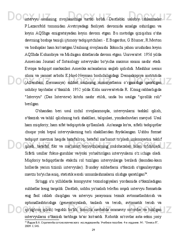 intervyu   usulining   rivojlanishiga   turtki   bo'ldi.   Dastlabki   uslubiy   ishlanmalar
P.Lazarsfeld   tomonidan   Avstriyadagi   faoliyati   davomida   amalga   oshirilgan   va
keyin   AQShga   emigratsiyadan   keyin   davom   etgan.   Bu   metodga   qiziqishni   o'sha
davrning boshqa taniqli ijtimoiy tadqiqotchilari - E.Bogardus, G.Blumer, R.Merton
va boshqalar ham ko'rsatgan.Usulning rivojlanishi Ikkinchi jahon urushidan keyin
AQShda Kolumbiya va Michigan shtatlarida davom etgan. Universitet. 1956 yilda
American   Journal   of   Sotsiology   intervyular   bo'yicha   maxsus   sonini   nashr   etadi.
Evropa  tadqiqot   markazlari   Amerika  an'analarini   saqlab  qolishdi.   Mashhur  nemis
olimi   va   jamoat   arbobi   E.Noel-Neyman   boshchiligidagi   Demoskopiya   institutida
(Allensbax,   Germaniya)   suhbat   usulining   xususiyatlarini   o‘rganishga   qaratilgan
uslubiy tajribalar o‘tkazildi. 1952 yilda Köln universitetida R. König rahbarligida
"Intervyu"   (Das   Interview)   kitobi   nashr   etildi,   unda   bu   usulga   "qirollik   roli"
berilgan.
O'shandan   beri   usul   izchil   rivojlanmoqda,   intervyularni   tashkil   qilish,
o'tkazish va tahlil qilishning turli shakllari, talqinlari, yondashuvlari mavjud. Usul
ham miqdoriy, ham sifat tadqiqotida qo'llaniladi. An'anaga ko'ra, sifatli tadqiqotlar
chuqur   yoki   bepul   intervyularning   turli   shakllaridan   foydalangan.   Ushbu   format
tadqiqot mavzusi haqida batafsilroq, batafsil ma'lumot to'plash imkoniyatini taklif
qiladi,   batafsil   fikr   va   ma'lumot   beruvchilarning   mulohazalari   bilan   to'ldiriladi.
Sifatli   usullar   fokus-guruhlar   va/yoki   yo'naltirilgan   intervyularni   o'z   ichiga   oladi.
Miqdoriy   tadqiqotlarda   еtakchi   rol   tuzilgan   intervyularga   beriladi   (kamdan-kam
hollarda   yarim   tizimli   intervyular).   Bunday   suhbatlarni   o'tkazish   o'rganilayotgan
mavzu bo'yicha aniq, statistik asosli umumlashmalarni olishga qaratilgan 36
.
So'nggi   o'n   yilliklarda   kompyuter   texnologiyalari   yordamida   o'tkaziladigan
suhbatlar keng tarqaldi. Dastlab, ushbu yo'nalish telefon orqali intervyu formatida
eng   faol   ishlab   chiqilgan   va   intervyu   jarayonini   texnik   avtomatlashtirish   va
optimallashtirishga   (generatsiyalash,   tanlash   va   terish,   avtomatik   terish   va
qo'ng'iroq   qilish)   tegishli   bo'lib,   birinchi   navbatda   ommaviy   so'rovlar   va   tuzilgan
intervyularni   o'tkazish   tartibiga   ta'sir   ko'rsatdi.   Robotik   so'rovlar   asta-sekin   joriy
36
 Йaдов В.А. Стратегийa сотсиологического  исследованийa. Учебное пособие. 4-е издание. М.: “Омега-Л”, 
2009. С.545.
29 