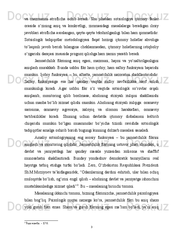 va   mazmunini   atroflicha   ochib   beradi.   Shu   jihatdan   sotsiologiya   ijtimoiy   fanlar
orasida   o‘zining   aniq   va   konkretligi,   zimmasidagi   masalalarga   beradigan   ilmiy
javoblari atroflicha asoslangan, qayta-qayta tekshirilganligi bilan ham qimmatlidir.
Sotsiologik   tadqiqotlar   metodologiyasi   faqat   hozirgi   ijtimoiy   holatlar   ahvoliga
to‘laqonli   javob   berish   bilangina   cheklanmasdan,   ijtimoiy   holatlarning   istiqboliy
o‘zgarishi darajasi xususida prognoz qilishga ham zamin yaratib beradi.
Jamoatchilik   fikrining   aniq   egasi,   mazmuni,   hajmi   va   yo‘naltirilganligini
aniqlash murakkab. Bunda ushbu fikr ham ijobiy, ham salbiy funksiyani bajarishi
mumkin.   Ijobiy   funksiyasi   –   bu,   albatta,   jamoatchilik   nazoratini   shakllantirishdir.
Salbiy   funksiyasiga   esa   har   qanday   vaqtda   milliy   xavfsizlikka   xavf   solish
mumkinligi   kiradi.   Agar   ushbu   fikr   o‘z   vaqtida   sotsiologik   so‘rovlar   orqali
aniqlanib,   monitoring   qilib   borilmasa,   aholining   stixiyali   xulqini   shakllanishi
uchun manba bo‘lib xizmat qilishi mumkin. Aholining stixiyali xulqiga: ommaviy
sarosima,   ommaviy   agressiya,   xaloyiq   va   olomon   harakatlari,   ommaviy
tartibsizliklar   kiradi.   Shuning   uchun   davlatda   ijtimoiy   disbalansni   keltirib
chiqarishi   mumkin   bo‘lgan   muammolar   bo‘yicha   tizimli   ravishda   sotsiologik
tadqiqotlar amalga oshirib borish bugungi kunning dolzarb masalasi sanaladi.
Amaliy   sotsiologiyaning   eng   asosiy   funksiyasi   –   bu   jamoatchilik   fikrini
aniqlash va monitoring qilishdir. Jamoatchilik fikrining ustuvor jihati shundaki, u
davlat   va   jamiyatdagi   har   qanday   masala   yuzasidan   xolisona   va   shaffof
munosabatni   shakllantiradi.   Bunday   yondashuv   demokratik   tamoyillarni   real
hayotga   tatbiq   etishga   turtki   bo‘ladi.   Zero,   O‘zbekiston   Respublikasi   Prezidenti
Sh.M.Mirziyoev   ta’kidlaganidek,   “Odamlarning   dardini   eshitish,   ular   bilan   ochiq
muloqotda bo‘lish, og‘irini еngil qilish – aholining davlat va jamiyatga ishonchini
mustahkamlashga xizmat qiladi” 2
. Bu – masalaning birinchi tomoni.
Masalaning ikkinchi tomoni, bizning fikrimizcha, jamoatchilik psixologiyasi
bilan   bog‘liq.   Psixologik   nuqtai   nazarga   ko‘ra,   jamoatchilik   fikri   bu   aniq   shaxs
yoki guruh fikri emas. Shaxs va guruh fikrining egasi  ma’lum bo‘ladi, ya’ni aniq
2
 Ўша манба. – 17 б.
3 