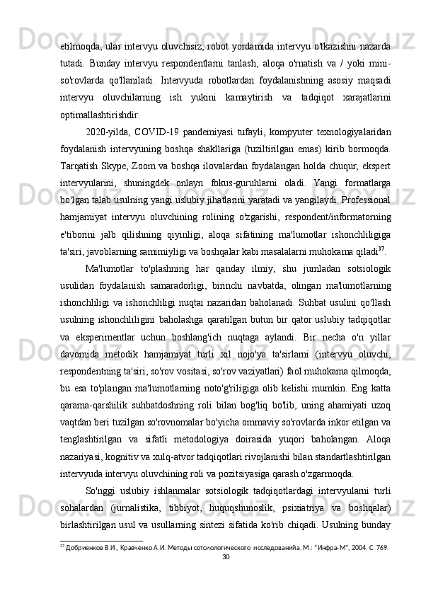 etilmoqda, ular intervyu oluvchisiz,  robot  yordamida intervyu o'tkazishni  nazarda
tutadi.   Bunday   intervyu   respondentlarni   tanlash,   aloqa   o'rnatish   va   /   yoki   mini-
so'rovlarda   qo'llaniladi.   Intervyuda   robotlardan   foydalanishning   asosiy   maqsadi
intervyu   oluvchilarning   ish   yukini   kamaytirish   va   tadqiqot   xarajatlarini
optimallashtirishdir.
2020-yilda,   COVID-19   pandemiyasi   tufayli,   kompyuter   texnologiyalaridan
foydalanish   intervyuning   boshqa   shakllariga   (tuziltirilgan   emas)   kirib   bormoqda.
Tarqatish Skype, Zoom va boshqa ilovalardan foydalangan holda chuqur, ekspert
intervyularini,   shuningdek   onlayn   fokus-guruhlarni   oladi.   Yangi   formatlarga
bo'lgan talab usulning yangi uslubiy jihatlarini yaratadi va yangilaydi. Professional
hamjamiyat   intervyu   oluvchining   rolining   o'zgarishi,   respondent/informatorning
e'tiborini   jalb   qilishning   qiyinligi,   aloqa   sifatining   ma'lumotlar   ishonchliligiga
ta'siri, javoblarning samimiyligi va boshqalar kabi masalalarni muhokama qiladi 37
.
Ma'lumotlar   to'plashning   har   qanday   ilmiy,   shu   jumladan   sotsiologik
usulidan   foydalanish   samaradorligi,   birinchi   navbatda,   olingan   ma'lumotlarning
ishonchliligi   va  ishonchliligi  nuqtai  nazaridan  baholanadi.   Suhbat   usulini   qo'llash
usulning   ishonchliligini   baholashga   qaratilgan   butun   bir   qator   uslubiy   tadqiqotlar
va   eksperimentlar   uchun   boshlang'ich   nuqtaga   aylandi.   Bir   necha   o'n   yillar
davomida   metodik   hamjamiyat   turli   xil   nojo'ya   ta'sirlarni   (intervyu   oluvchi,
respondentning ta'siri, so'rov vositasi, so'rov vaziyatlari) faol muhokama qilmoqda,
bu   esa   to'plangan   ma'lumotlarning   noto'g'riligiga   olib   kelishi   mumkin.   Eng   katta
qarama-qarshilik   suhbatdoshning   roli   bilan   bog'liq   bo'lib,   uning   ahamiyati   uzoq
vaqtdan beri tuzilgan so'rovnomalar bo'yicha ommaviy so'rovlarda inkor etilgan va
tenglashtirilgan   va   sifatli   metodologiya   doirasida   yuqori   baholangan.   Aloqa
nazariyasi, kognitiv va xulq-atvor tadqiqotlari rivojlanishi bilan standartlashtirilgan
intervyuda intervyu oluvchining roli va pozitsiyasiga qarash o'zgarmoqda.
So'nggi   uslubiy   ishlanmalar   sotsiologik   tadqiqotlardagi   intervyularni   turli
sohalardan   (jurnalistika,   tibbiyot,   huquqshunoslik,   psixiatriya   va   boshqalar)
birlashtirilgan usul  va usullarning sintezi sifatida ko'rib chiqadi. Usulning bunday
37
 Добриенков В.И., Кравченко А.И. Методы сотсиологического  исследованийa. М.: “Инфра-М”, 2004. С. 769.
30 