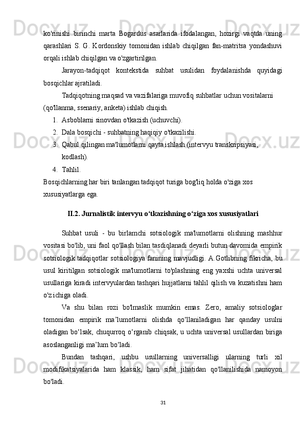 ko'rinishi   birinchi   marta   Bogardus   asarlarida   ifodalangan,   hozirgi   vaqtda   uning
qarashlari   S.   G.   Kordonskiy   tomonidan   ishlab   chiqilgan   fan-matritsa   yondashuvi
orqali ishlab chiqilgan va o'zgartirilgan.
Jarayon-tadqiqot   kontekstida   suhbat   usulidan   foydalanishda   quyidagi
bosqichlar ajratiladi.
Tadqiqotning maqsad va vazifalariga muvofiq suhbatlar uchun vositalarni 
(qo'llanma, ssenariy, anketa) ishlab chiqish.
1. Asboblarni sinovdan o'tkazish (uchuvchi).
2. Dala bosqichi - suhbatning haqiqiy o'tkazilishi.
3. Qabul qilingan ma'lumotlarni qayta ishlash (intervyu transkripsiyasi, 
kodlash).
4. Tahlil.
Bosqichlarning har biri tanlangan tadqiqot turiga bog'liq holda o'ziga xos 
xususiyatlarga ega.
II.2. Jurnalistik intervyu o tkazishning o ziga xos xususiyatlariʻ ʻ
Suhbat   usuli   -   bu   birlamchi   sotsiologik   ma'lumotlarni   olishning   mashhur
vositasi bo'lib, uni faol qo'llash bilan tasdiqlanadi deyarli butun davomida empirik
sotsiologik tadqiqotlar sotsiologiya fanining mavjudligi. A.Gotlibning fikricha, bu
usul   kiritilgan   sotsiologik   ma'lumotlarni   to'plashning   eng   yaxshi   uchta   universal
usullariga kiradi intervyulardan tashqari hujjatlarni tahlil qilish va kuzatishni ham
o'z ichiga oladi. 
Va   shu   bilan   rozi   bo'lmaslik   mumkin   emas.   Zero,   amaliy   sotsiologlar
tomonidan   empirik   ma’lumotlarni   olishda   qo‘llaniladigan   har   qanday   usulni
oladigan bo‘lsak, chuqurroq o‘rganib chiqsak, u uchta universal  usullardan biriga
asoslanganligi ma’lum bo‘ladi.
Bundan   tashqari,   ushbu   usullarning   universalligi   ularning   turli   xil
modifikatsiyalarida   ham   klassik,   ham   sifat   jihatidan   qo'llanilishida   namoyon
bo'ladi.
31 