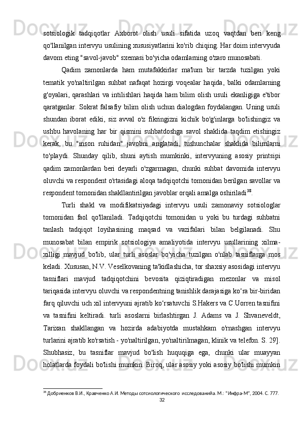 sotsiologik   tadqiqotlar   Axborot   olish   usuli   sifatida   uzoq   vaqtdan   beri   keng
qo'llanilgan intervyu usulining xususiyatlarini ko'rib chiqing. Har doim intervyuda
davom eting "savol-javob" sxemasi bo'yicha odamlarning o'zaro munosabati.
Qadim   zamonlarda   ham   mutafakkirlar   ma'lum   bir   tarzda   tuzilgan   yoki
tematik   yo'naltirilgan   suhbat   nafaqat   hozirgi   voqealar   haqida,   balki   odamlarning
g'oyalari,  qarashlari   va  intilishlari   haqida  ham   bilim   olish   usuli   ekanligiga   e'tibor
qaratganlar. Sokrat falsafiy bilim olish uchun dialogdan foydalangan. Uning usuli
shundan   iborat   ediki,   siz   avval   o'z   fikringizni   kichik   bo'g'inlarga   bo'lishingiz   va
ushbu   havolaning   har   bir   qismini   suhbatdoshga   savol   shaklida   taqdim   etishingiz
kerak,   bu   "inson   ruhidan"   javobni   anglatadi,   tushunchalar   shaklida   bilimlarni
to'playdi.   Shunday   qilib,   shuni   aytish   mumkinki,   intervyuning   asosiy   printsipi
qadim   zamonlardan   beri   deyarli   o'zgarmagan,   chunki   suhbat   davomida   intervyu
oluvchi va respondent o'rtasidagi aloqa tadqiqotchi tomonidan berilgan savollar va
respondent tomonidan shakllantirilgan javoblar orqali amalga oshiriladi 38
.
Turli   shakl   va   modifikatsiyadagi   intervyu   usuli   zamonaviy   sotsiologlar
tomonidan   faol   qo'llaniladi.   Tadqiqotchi   tomonidan   u   yoki   bu   turdagi   suhbatni
tanlash   tadqiqot   loyihasining   maqsad   va   vazifalari   bilan   belgilanadi.   Shu
munosabat   bilan   empirik   sotsiologiya   amaliyotida   intervyu   usullarining   xilma-
xilligi   mavjud   bo'lib,   ular   turli   asoslar   bo'yicha   tuzilgan   o'nlab   tasniflarga   mos
keladi. Xususan, N.V. Veselkovaning ta'kidlashicha, tor shaxsiy asosidagi intervyu
tasniflari   mavjud   tadqiqotchini   bevosita   qiziqtiradigan   mezonlar   va   misol
tariqasida intervyu oluvchi va respondentning tanishlik darajasiga ko‘ra bir-biridan
farq qiluvchi uch xil intervyuni ajratib ko‘rsatuvchi S.Hakers va C.Uorren tasnifini
va   tasnifini   keltiradi.   turli   asoslarni   birlashtirgan   J.   Adams   va   J.   Shvaneveldt,
Tarixan   shakllangan   va   hozirda   adabiyotda   mustahkam   o'rnashgan   intervyu
turlarini ajratib ko'rsatish - yo'naltirilgan, yo'naltirilmagan, klinik va telefon. S. 29].
Shubhasiz,   bu   tasniflar   mavjud   bo'lish   huquqiga   ega,   chunki   ular   muayyan
holatlarda foydali bo'lishi mumkin. Biroq, ular asosiy yoki asosiy bo'lishi mumkin
38
 Добриенков В.И., Кравченко А.И. Методы сотсиологического  исследованийa. М.: “Инфра-М”, 2004. С. 777.
32 