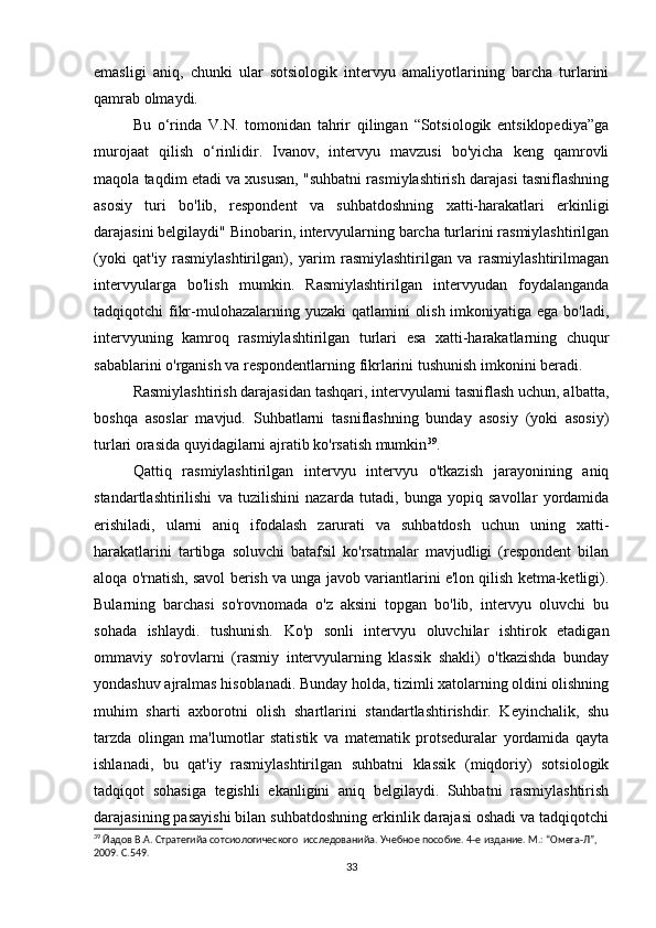 emasligi   aniq,   chunki   ular   sotsiologik   intervyu   amaliyotlarining   barcha   turlarini
qamrab olmaydi.
Bu   o‘rinda   V.N.   tomonidan   tahrir   qilingan   “Sotsiologik   entsiklopediya”ga
murojaat   qilish   o‘rinlidir.   Ivanov,   intervyu   mavzusi   bo'yicha   keng   qamrovli
maqola taqdim etadi va xususan, "suhbatni rasmiylashtirish darajasi tasniflashning
asosiy   turi   bo'lib,   respondent   va   suhbatdoshning   xatti-harakatlari   erkinligi
darajasini belgilaydi" Binobarin, intervyularning barcha turlarini rasmiylashtirilgan
(yoki   qat'iy   rasmiylashtirilgan),   yarim   rasmiylashtirilgan   va   rasmiylashtirilmagan
intervyularga   bo'lish   mumkin.   Rasmiylashtirilgan   intervyudan   foydalanganda
tadqiqotchi fikr-mulohazalarning yuzaki  qatlamini  olish imkoniyatiga ega bo'ladi,
intervyuning   kamroq   rasmiylashtirilgan   turlari   esa   xatti-harakatlarning   chuqur
sabablarini o'rganish va respondentlarning fikrlarini tushunish imkonini beradi.
Rasmiylashtirish darajasidan tashqari, intervyularni tasniflash uchun, albatta,
boshqa   asoslar   mavjud.   Suhbatlarni   tasniflashning   bunday   asosiy   (yoki   asosiy)
turlari orasida quyidagilarni ajratib ko'rsatish mumkin 39
. 
Qattiq   rasmiylashtirilgan   intervyu   intervyu   o'tkazish   jarayonining   aniq
standartlashtirilishi   va   tuzilishini   nazarda   tutadi,   bunga   yopiq   savollar   yordamida
erishiladi,   ularni   aniq   ifodalash   zarurati   va   suhbatdosh   uchun   uning   xatti-
harakatlarini   tartibga   soluvchi   batafsil   ko'rsatmalar   mavjudligi   (respondent   bilan
aloqa o'rnatish, savol berish va unga javob variantlarini e'lon qilish ketma-ketligi).
Bularning   barchasi   so'rovnomada   o'z   aksini   topgan   bo'lib,   intervyu   oluvchi   bu
sohada   ishlaydi.   tushunish.   Ko'p   sonli   intervyu   oluvchilar   ishtirok   etadigan
ommaviy   so'rovlarni   (rasmiy   intervyularning   klassik   shakli)   o'tkazishda   bunday
yondashuv ajralmas hisoblanadi. Bunday holda, tizimli xatolarning oldini olishning
muhim   sharti   axborotni   olish   shartlarini   standartlashtirishdir.   Keyinchalik,   shu
tarzda   olingan   ma'lumotlar   statistik   va   matematik   protseduralar   yordamida   qayta
ishlanadi,   bu   qat'iy   rasmiylashtirilgan   suhbatni   klassik   (miqdoriy)   sotsiologik
tadqiqot   sohasiga   tegishli   ekanligini   aniq   belgilaydi.   Suhbatni   rasmiylashtirish
darajasining pasayishi bilan suhbatdoshning erkinlik darajasi oshadi va tadqiqotchi
39
 Йaдов В.А. Стратегийa сотсиологического  исследованийa. Учебное пособие. 4-е издание. М.: “Омега-Л”, 
2009. С.549.
33 