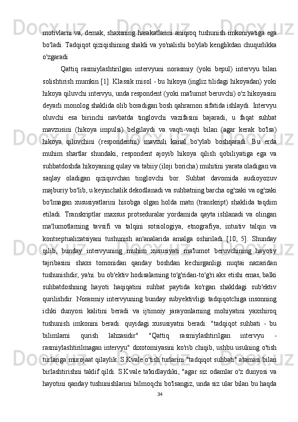 motivlarni va, demak, shaxsning harakatlarini aniqroq tushunish imkoniyatiga ega
bo'ladi. Tadqiqot qiziqishining shakli va yo'nalishi bo'ylab kenglikdan chuqurlikka
o'zgaradi
Qattiq   rasmiylashtirilgan   intervyuni   norasmiy   (yoki   bepul)   intervyu   bilan
solishtirish mumkin [1]. Klassik misol - bu hikoya (ingliz tilidagi hikoyadan) yoki
hikoya qiluvchi intervyu, unda respondent (yoki ma'lumot beruvchi) o'z hikoyasini
deyarli monolog shaklida olib boradigan bosh qahramon sifatida ishlaydi. Intervyu
oluvchi   esa   birinchi   navbatda   tinglovchi   vazifasini   bajaradi,   u   faqat   suhbat
mavzusini   (hikoya   impulsi)   belgilaydi   va   vaqti-vaqti   bilan   (agar   kerak   bo'lsa)
hikoya   qiluvchini   (respondentni)   mavzuli   kanal   bo'ylab   boshqaradi.   Bu   erda
muhim   shartlar   shundaki,   respondent   ajoyib   hikoya   qilish   qobiliyatiga   ega   va
suhbatdoshda hikoyaning qulay va tabiiy (iloji boricha) muhitini yarata oladigan va
saqlay   oladigan   qiziquvchan   tinglovchi   bor.   Suhbat   davomida   audioyozuv
majburiy bo'lib, u keyinchalik dekodlanadi va suhbatning barcha og'zaki va og'zaki
bo'lmagan   xususiyatlarini   hisobga   olgan   holda   matn   (transkript)   shaklida   taqdim
etiladi.   Transkriptlar   maxsus   protseduralar   yordamida   qayta   ishlanadi   va   olingan
ma'lumotlarning   tavsifi   va   talqini   sotsiologiya,   etnografiya,   intuitiv   talqin   va
kontseptualizatsiyani   tushunish   an'analarida   amalga   oshiriladi   [10;   5].   Shunday
qilib,   bunday   intervyuning   muhim   xususiyati   ma'lumot   beruvchining   hayotiy
tajribasini   shaxs   tomonidan   qanday   boshdan   kechirganligi   nuqtai   nazaridan
tushunishdir, ya'ni. bu ob'ektiv hodisalarning to'g'ridan-to'g'ri aks etishi emas, balki
suhbatdoshning   hayoti   haqiqatini   suhbat   paytida   ko'rgan   shakldagi   sub'ektiv
qurilishdir.   Norasmiy   intervyuning   bunday   subyektivligi   tadqiqotchiga   insonning
ichki   dunyosi   kalitini   beradi   va   ijtimoiy   jarayonlarning   mohiyatini   yaxshiroq
tushunish   imkonini   beradi.   quyidagi   xususiyatni   beradi:   "tadqiqot   suhbati   -   bu
bilimlarni   qurish   lahzasidir"   "Qattiq   rasmiylashtirilgan   intervyu   -
rasmiylashtirilmagan intervyu" dixotomiyasini ko'rib chiqib, ushbu usulning o'tish
turlariga murojaat qilaylik. S.Kvale o'tish turlarini "tadqiqot suhbati" atamasi bilan
birlashtirishni  taklif  qildi. S.Kvale ta'kidlaydiki, "agar  siz  odamlar  o'z dunyosi  va
hayotini qanday tushunishlarini bilmoqchi bo'lsangiz, unda siz ular bilan bu haqda
34 