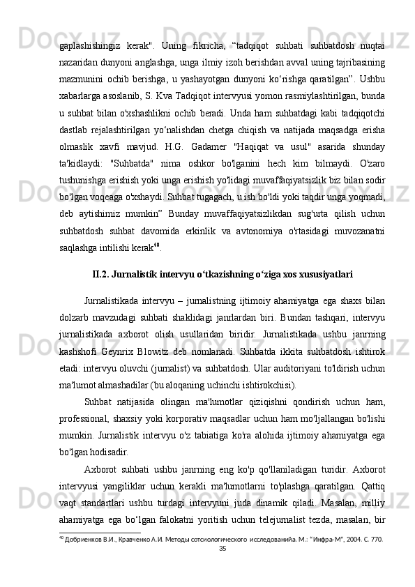 gaplashishingiz   kerak".   Uning   fikricha,   “tadqiqot   suhbati   suhbatdosh   nuqtai
nazaridan dunyoni anglashga, unga ilmiy izoh berishdan avval uning tajribasining
mazmunini   ochib   berishga,   u   yashayotgan   dunyoni   ko‘rishga   qaratilgan”.   Ushbu
xabarlarga asoslanib, S. Kva Tadqiqot intervyusi yomon rasmiylashtirilgan, bunda
u   suhbat   bilan   o'xshashlikni   ochib   beradi.   Unda   ham   suhbatdagi   kabi   tadqiqotchi
dastlab   rejalashtirilgan   yo‘nalishdan   chetga   chiqish   va   natijada   maqsadga   erisha
olmaslik   xavfi   mavjud.   H.G.   Gadamer   "Haqiqat   va   usul"   asarida   shunday
ta'kidlaydi:   "Suhbatda"   nima   oshkor   bo'lganini   hech   kim   bilmaydi.   O'zaro
tushunishga erishish yoki unga erishish yo'lidagi muvaffaqiyatsizlik biz bilan sodir
bo'lgan voqeaga o'xshaydi. Suhbat tugagach, u ish bo'ldi yoki taqdir unga yoqmadi,
deb   aytishimiz   mumkin”   Bunday   muvaffaqiyatsizlikdan   sug'urta   qilish   uchun
suhbatdosh   suhbat   davomida   erkinlik   va   avtonomiya   o'rtasidagi   muvozanatni
saqlashga intilishi kerak 40
.
II.2. Jurnalistik intervyu o tkazishning o ziga xos xususiyatlariʻ ʻ
Jurnalistikada   intervyu   –   jurnalistning   ijtimoiy   ahamiyatga   ega   shaxs   bilan
dolzarb   mavzudagi   suhbati   shaklidagi   janrlardan   biri.   Bundan   tashqari,   intervyu
jurnalistikada   axborot   olish   usullaridan   biridir.   Jurnalistikada   ushbu   janrning
kashshofi   Geynrix   Blowitz   deb   nomlanadi.   Suhbatda   ikkita   suhbatdosh   ishtirok
etadi: intervyu oluvchi (jurnalist) va suhbatdosh. Ular auditoriyani to'ldirish uchun
ma'lumot almashadilar (bu aloqaning uchinchi ishtirokchisi).
Suhbat   natijasida   olingan   ma'lumotlar   qiziqishni   qondirish   uchun   ham,
professional,  shaxsiy  yoki  korporativ maqsadlar  uchun ham mo'ljallangan bo'lishi
mumkin.   Jurnalistik   intervyu   o'z   tabiatiga   ko'ra   alohida   ijtimoiy   ahamiyatga   ega
bo'lgan hodisadir.
Axborot   suhbati   ushbu   janrning   eng   ko'p   qo'llaniladigan   turidir.   Axborot
intervyusi   yangiliklar   uchun   kerakli   ma'lumotlarni   to'plashga   qaratilgan.   Qattiq
vaqt   standartlari   ushbu   turdagi   intervyuni   juda   dinamik   qiladi.   Masalan,   milliy
ahamiyatga   ega   bo‘lgan   falokatni   yoritish   uchun   telejurnalist   tezda,   masalan,   bir
40
 Добриенков В.И., Кравченко А.И. Методы сотсиологического  исследованийa. М.: “Инфра-М”, 2004. С. 770.
35