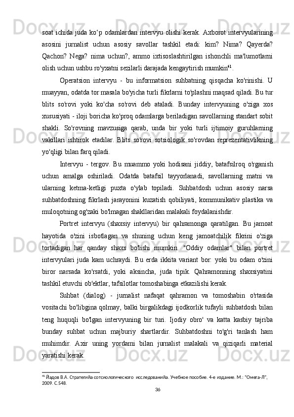 soat   ichida   juda   ko‘p   odamlardan   intervyu   olishi   kerak.   Axborot   intervyularining
asosini   jurnalist   uchun   asosiy   savollar   tashkil   etadi:   kim?   Nima?   Qayerda?
Qachon?   Nega?   nima   uchun?,   ammo   ixtisoslashtirilgan   ishonchli   ma'lumotlarni
olish uchun ushbu ro'yxatni sezilarli darajada kengaytirish mumkin 41
.
Operatsion   intervyu   -   bu   informatsion   suhbatning   qisqacha   ko'rinishi.   U
muayyan, odatda tor masala bo'yicha turli fikrlarni to'plashni maqsad qiladi. Bu tur
blits   so'rovi   yoki   ko'cha   so'rovi   deb   ataladi.   Bunday   intervyuning   o'ziga   xos
xususiyati - iloji boricha ko'proq odamlarga beriladigan savollarning standart sobit
shakli.   So'rovning   mavzusiga   qarab,   unda   bir   yoki   turli   ijtimoiy   guruhlarning
vakillari   ishtirok   etadilar.   Blits   so'rovi   sotsiologik   so'rovdan   reprezentativlikning
yo'qligi bilan farq qiladi.
Intervyu   -   tergov.   Bu   muammo   yoki   hodisani   jiddiy,   batafsilroq   o'rganish
uchun   amalga   oshiriladi.   Odatda   batafsil   tayyorlanadi,   savollarning   matni   va
ularning   ketma-ketligi   puxta   o'ylab   topiladi.   Suhbatdosh   uchun   asosiy   narsa
suhbatdoshning   fikrlash   jarayonini   kuzatish   qobiliyati,   kommunikativ   plastika   va
muloqotning og'zaki bo'lmagan shakllaridan malakali foydalanishdir.
Portret   intervyu   (shaxsiy   intervyu)   bir   qahramonga   qaratilgan.   Bu   jamoat
hayotida   o'zini   isbotlagan   va   shuning   uchun   keng   jamoatchilik   fikrini   o'ziga
tortadigan   har   qanday   shaxs   bo'lishi   mumkin.   "Oddiy   odamlar"   bilan   portret
intervyulari   juda   kam   uchraydi.   Bu   erda   ikkita   variant   bor:   yoki   bu   odam   o'zini
biror   narsada   ko'rsatdi,   yoki   aksincha,   juda   tipik.   Qahramonning   shaxsiyatini
tashkil etuvchi ob'ektlar, tafsilotlar tomoshabinga etkazilishi kerak.
Suhbat   (dialog)   -   jurnalist   nafaqat   qahramon   va   tomoshabin   o'rtasida
vositachi bo'libgina qolmay, balki birgalikdagi ijodkorlik tufayli suhbatdosh bilan
teng   huquqli   bo'lgan   intervyuning   bir   turi.   Ijodiy   obro'   va   katta   kasbiy   tajriba
bunday   suhbat   uchun   majburiy   shartlardir.   Suhbatdoshni   to'g'ri   tanlash   ham
muhimdir.   Axir   uning   yordami   bilan   jurnalist   malakali   va   qiziqarli   material
yaratishi kerak.
41
 Йaдов В.А. Стратегийa сотсиологического  исследованийa. Учебное пособие. 4-е издание. М.: “Омега-Л”, 
2009. С.548.
36 