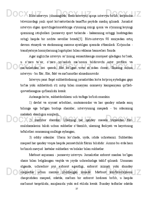 Blits   intervyu   (shuningdek,   flesh-intervyu)   qisqa   intervyu   bo'lib,   ko'pincha
televizordagi   jonli   sport   ko'rsatuvlarida   tanaffus   paytida   mashq   qilinadi.   Jurnalist
intervyu olgan sportchiga/murabbiyga o'yinning oxirgi qismi va o'yinning keyingi
qismining   istiqbollari   (jamoaviy   sport   turlarida   -   hakamning   so'nggi   hushtagidan
so'ng)   haqida   bir   nechta   savollar   beradi[5].   Blits-intervyu   90   soniyadan   ortiq
davom etmaydi  va stadionning maxsus ajratilgan qismida o'tkaziladi. Ko'pincha -
translyatsiya homiylarining logotiplari bilan reklama bannerlari fonida.
Agar inglizcha intervyu so‘zining semantikasiga murojaat qiladigan bo‘lsak,
u   o‘zaro   ta’sir,   o‘zaro   yo‘nalish   ma’nosini   bildiruvchi   inter   prefiksi   va
ma’nolaridan   biri   qarash,   fikr   bo‘lgan   view   so‘zidan   iborat.   Shuning   uchun
intervyu - bu fikr, fikr, fakt va ma'lumotlar almashinuvidir.
Intervyu janri faqat suhbatdoshning jurnalistdan ko'ra ko'proq aytadigan gapi
bo'lsa   yoki   suhbatdosh   o'z   nutqi   bilan   muayyan   ommaviy   kampaniyani   qo'llab-
quvvatlasagina qo'llanilishi kerak.
An'anaga ko'ra, suhbatdoshlarni uch toifaga bo'lish mumkin:
1)   davlat   va   siyosat   arboblari,   mutaxassislar   va   har   qanday   sohada   aniq
bilimga   ega   bo'lgan   boshqa   shaxslar;   intervyuning   maqsadi   -   bu   odamning
malakali ekanligini aniqlash;
2)   mashhur   shaxslar.   Ularning   har   qanday   masala   yuzasidan   fikr-
mulohazalarini   bilish   uchun   suhbatlar   o‘tkazilib,   ularning   faoliyati   va   hayotining
tafsilotlari ommaning mulkiga aylangan;
3)   oddiy   odamlar.   Ularni   ko‘chada,   uyda,   ishda   uchratamiz.   Suhbatdan
maqsad har qanday voqea haqida jamoatchilik fikrini bilishdir. Ammo bu erda ham
bo'linish mavjud: kattalar suhbatlari va bolalar bilan suhbatlar.
Matbuot anjumani - jamoaviy intervyu. Jurnalistlar axborot manbai bo‘lgan
shaxs   bilan   belgilangan   vaqtda   va   joyda   uchrashishga   taklif   qilinadi.   Umuman
olganda,   uchrashuv   joyi   axborot   agentligi,   axborot   xizmati   yoki   shunday
maqsadlar   uchun   maxsus   jihozlangan   xonadir.   Matbuot   konferentsiyasini
chaqirishdan   maqsad,   odatda,   ma'lum   bir   axborot   hodisasi   bo'lib,   u   haqida
ma'lumot   tarqatilishi,   aniqlanishi   yoki   rad   etilishi   kerak.   Bunday   tadbirlar   odatda
37 