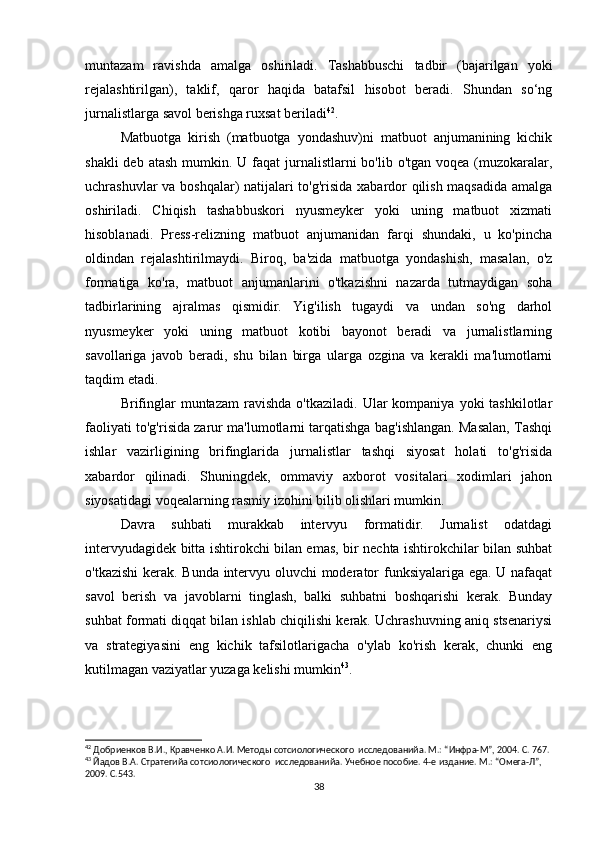 muntazam   ravishda   amalga   oshiriladi.   Tashabbuschi   tadbir   (bajarilgan   yoki
rejalashtirilgan),   taklif,   qaror   haqida   batafsil   hisobot   beradi.   Shundan   so‘ng
jurnalistlarga savol berishga ruxsat beriladi 42
.
Matbuotga   kirish   (matbuotga   yondashuv)ni   matbuot   anjumanining   kichik
shakli  deb atash  mumkin. U faqat  jurnalistlarni  bo'lib o'tgan  voqea (muzokaralar,
uchrashuvlar va boshqalar) natijalari to'g'risida xabardor qilish maqsadida amalga
oshiriladi.   Chiqish   tashabbuskori   nyusmeyker   yoki   uning   matbuot   xizmati
hisoblanadi.   Press-relizning   matbuot   anjumanidan   farqi   shundaki,   u   ko'pincha
oldindan   rejalashtirilmaydi.   Biroq,   ba'zida   matbuotga   yondashish,   masalan,   o'z
formatiga   ko'ra,   matbuot   anjumanlarini   o'tkazishni   nazarda   tutmaydigan   soha
tadbirlarining   ajralmas   qismidir.   Yig'ilish   tugaydi   va   undan   so'ng   darhol
nyusmeyker   yoki   uning   matbuot   kotibi   bayonot   beradi   va   jurnalistlarning
savollariga   javob   beradi,   shu   bilan   birga   ularga   ozgina   va   kerakli   ma'lumotlarni
taqdim etadi.
Brifinglar   muntazam  ravishda  o'tkaziladi.   Ular   kompaniya  yoki   tashkilotlar
faoliyati to'g'risida zarur ma'lumotlarni tarqatishga bag'ishlangan. Masalan, Tashqi
ishlar   vazirligining   brifinglarida   jurnalistlar   tashqi   siyosat   holati   to'g'risida
xabardor   qilinadi.   Shuningdek,   ommaviy   axborot   vositalari   xodimlari   jahon
siyosatidagi voqealarning rasmiy izohini bilib olishlari mumkin.
Davra   suhbati   murakkab   intervyu   formatidir.   Jurnalist   odatdagi
intervyudagidek bitta ishtirokchi bilan emas, bir nechta ishtirokchilar bilan suhbat
o'tkazishi  kerak. Bunda intervyu oluvchi moderator funksiyalariga ega. U nafaqat
savol   berish   va   javoblarni   tinglash,   balki   suhbatni   boshqarishi   kerak.   Bunday
suhbat formati diqqat bilan ishlab chiqilishi kerak. Uchrashuvning aniq stsenariysi
va   strategiyasini   eng   kichik   tafsilotlarigacha   o'ylab   ko'rish   kerak,   chunki   eng
kutilmagan vaziyatlar yuzaga kelishi mumkin 43
.
42
 Добриенков В.И., Кравченко А.И. Методы сотсиологического  исследованийa. М.: “Инфра-М”, 2004. С. 767.
43
 Йaдов В.А. Стратегийa сотсиологического  исследованийa. Учебное пособие. 4-е издание. М.: “Омега-Л”, 
2009. С.543.
38 