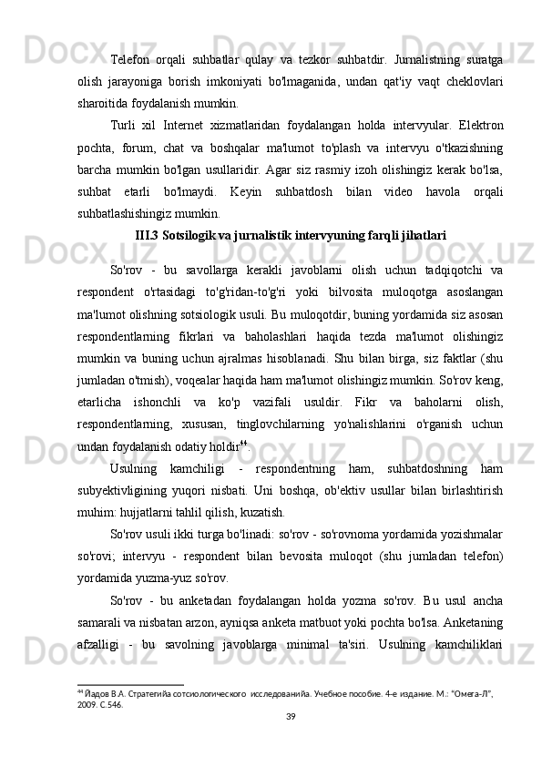 Telefon   orqali   suhbatlar   qulay   va   tezkor   suhbatdir.   Jurnalistning   suratga
olish   jarayoniga   borish   imkoniyati   bo'lmaganida,   undan   qat'iy   vaqt   cheklovlari
sharoitida foydalanish mumkin.
Turli   xil   Internet   xizmatlaridan   foydalangan   holda   intervyular.   Elektron
pochta,   forum,   chat   va   boshqalar   ma'lumot   to'plash   va   intervyu   o'tkazishning
barcha   mumkin   bo'lgan   usullaridir.   Agar   siz   rasmiy   izoh   olishingiz   kerak   bo'lsa,
suhbat   etarli   bo'lmaydi.   Keyin   suhbatdosh   bilan   video   havola   orqali
suhbatlashishingiz mumkin.
III.3 Sotsilogik va jurnalistik intervyuning farqli jihatlari
So'rov   -   bu   savollarga   kerakli   javoblarni   olish   uchun   tadqiqotchi   va
respondent   o'rtasidagi   to'g'ridan-to'g'ri   yoki   bilvosita   muloqotga   asoslangan
ma'lumot olishning sotsiologik usuli. Bu muloqotdir, buning yordamida siz asosan
respondentlarning   fikrlari   va   baholashlari   haqida   tezda   ma'lumot   olishingiz
mumkin   va   buning   uchun   ajralmas   hisoblanadi.   Shu   bilan   birga,   siz   faktlar   (shu
jumladan o'tmish), voqealar haqida ham ma'lumot olishingiz mumkin. So'rov keng,
etarlicha   ishonchli   va   ko'p   vazifali   usuldir.   Fikr   va   baholarni   olish,
respondentlarning,   xususan,   tinglovchilarning   yo'nalishlarini   o'rganish   uchun
undan foydalanish odatiy holdir 44
.
Usulning   kamchiligi   -   respondentning   ham,   suhbatdoshning   ham
subyektivligining   yuqori   nisbati.   Uni   boshqa,   ob'ektiv   usullar   bilan   birlashtirish
muhim: hujjatlarni tahlil qilish, kuzatish.
So'rov usuli ikki turga bo'linadi: so'rov - so'rovnoma yordamida yozishmalar
so'rovi;   intervyu   -   respondent   bilan   bevosita   muloqot   (shu   jumladan   telefon)
yordamida yuzma-yuz so'rov.
So'rov   -   bu   anketadan   foydalangan   holda   yozma   so'rov.   Bu   usul   ancha
samarali va nisbatan arzon, ayniqsa anketa matbuot yoki pochta bo'lsa. Anketaning
afzalligi   -   bu   savolning   javoblarga   minimal   ta'siri.   Usulning   kamchiliklari
44
 Йaдов В.А. Стратегийa сотсиологического  исследованийa. Учебное пособие. 4-е издание. М.: “Омега-Л”, 
2009. С.546.
39 