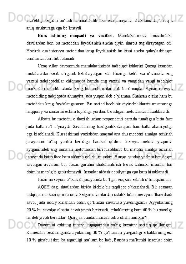 sub’ektga   tegishli   bo‘ladi.   Jamoatchilik   fikri   esa   jamiyatda   shakllansada,   biroq   u
aniq strukturaga ega bo‘lmaydi.
Kurs   ishining   maqsadi   va   vazifasi.   Mamlakatimizda   musatmlaka
davrlardan   beri   bu   metoddan   foydalanish   ancha   qiyin   sharoit   tug‘dirayotgan   edi.
Hozirda   esa   intervyu   metodidan   keng   foydalanish   bu   ishni   ancha   qulaylashtirgan
omillardan biri hiboblanadi. 
Uzoq yillar davommida mamlakatimizda tadiqiqot ishlarini Qozog‘istondan
mutahasislar   kelib   o‘rganib   ketishayotgan   edi.   Hozirga   kelib   esa   o‘zimizda   eng
yaxshi   tadqiqotchilar   chiqmoqda   hamda   eng   yaxshi   va   yangidan   yangi   tadqiqiot
markazlari   ochilib   ularda   keng   ko‘lamli   ishlar   olib   borilmoqda.   Aynan   inrevyu
metodiding tadqiqotda ahmayita juda yuqori deb o‘ylaman. Shahsan o‘zim ham bu
metoddan keng foydalanganman. Bu metod hech bir qiyinchiliklarsiz muammoga
haqqoniy va samarlai еchim topishga yordam beradigan metodlardan hizoblanadi.
Albatta bu metodni o‘tkazish uchun respondenti qarsida turadigan bitta face
juda   katta   ro‘l   o‘ynaydi.   Savollarning   tuzilganlik   darajasi   ham   katta   ahamiyotga
ega hisoblanadi. Kurs ishimni yozishdan maqsad ana shu medotni amalga oshirish
jarayonini   to‘liq   yoritib   berishga   harakat   qildim.   Inervyu   metodi   yuqorida
aytganimdek eng samarali metotlardan biri hisoblanib bu metotni amalga oshirish
jaraynida hatto face ham aldanib qolishi mumkin. Bunga qanday yеchim bor degan
savolgan   avvalom   bor   focus   guruhni   shakillantirish   kerak   chhunki   insonlar   har
doim ham to‘g‘ri gapirshmaydi. Insonlar aldash qobilyatiga ega ham hisoblanadi.
Hozir inrevyuni o‘tkazish jarayonida bo‘lgan voqeani eslatib o‘tmoqchiman.
AQSH  dagi   shtatlardan   birida   kichik  bir   taqdiqot   o‘tkazishadi.   Bir   restaran
tadqiqot markazi qilinib unda kelgan odamlardan ustalik bilan inervyu o‘tkazishadi
savol   juda   oddiy   kirishdan   oldin   qo‘linizni   sovunlab   yuvdingizmi?   Ayyollarning
90 % bu savolga albatta dewb javob berishadi, erkaklarning ham 60 % bu savolga
ha deb javob beradilar. Qiziq aa bundan nimani bilib olish mumkin?!.
Davomini   eshiting   intervu   tugaganidan   so‘ng   kuzatuv   metdiq   qo‘llangan.
Kameralar tekshirilganda ayolarning 30 % qo‘llarinin yuvganligi erkaklarning esa
10   %   ginabu   ishni   bajarganligi   ma’lum   bo‘ladi,   Bundan   ma’lumki   insonlar   doim
4 