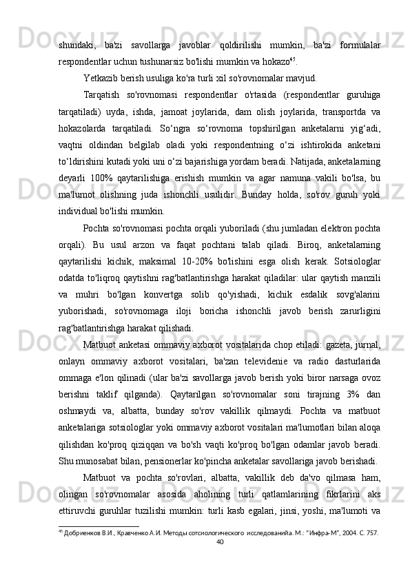 shundaki,   ba'zi   savollarga   javoblar   qoldirilishi   mumkin,   ba'zi   formulalar
respondentlar uchun tushunarsiz bo'lishi mumkin va hokazo 45
.
Yetkazib berish usuliga ko'ra turli xil so'rovnomalar mavjud.
Tarqatish   so'rovnomasi   respondentlar   o'rtasida   (respondentlar   guruhiga
tarqatiladi)   uyda,   ishda,   jamoat   joylarida,   dam   olish   joylarida,   transportda   va
hokazolarda   tarqatiladi.   So‘ngra   so‘rovnoma   topshirilgan   anketalarni   yig‘adi,
vaqtni   oldindan   belgilab   oladi   yoki   respondentning   o‘zi   ishtirokida   anketani
to‘ldirishini kutadi yoki uni o‘zi bajarishiga yordam beradi. Natijada, anketalarning
deyarli   100%   qaytarilishiga   erishish   mumkin   va   agar   namuna   vakili   bo'lsa,   bu
ma'lumot   olishning   juda   ishonchli   usulidir.   Bunday   holda,   so'rov   guruh   yoki
individual bo'lishi mumkin.
Pochta so'rovnomasi pochta orqali yuboriladi (shu jumladan elektron pochta
orqali).   Bu   usul   arzon   va   faqat   pochtani   talab   qiladi.   Biroq,   anketalarning
qaytarilishi   kichik,   maksimal   10-20%   bo'lishini   esga   olish   kerak.   Sotsiologlar
odatda  to'liqroq  qaytishni   rag'batlantirishga  harakat   qiladilar:   ular   qaytish  manzili
va   muhri   bo'lgan   konvertga   solib   qo'yishadi,   kichik   esdalik   sovg'alarini
yuborishadi,   so'rovnomaga   iloji   boricha   ishonchli   javob   berish   zarurligini
rag'batlantirishga harakat qilishadi.
Matbuot anketasi ommaviy axborot vositalarida chop etiladi: gazeta, jurnal,
onlayn   ommaviy   axborot   vositalari,   ba'zan   televidenie   va   radio   dasturlarida
ommaga e'lon qilinadi  (ular  ba'zi  savollarga javob berish yoki  biror narsaga  ovoz
berishni   taklif   qilganda).   Qaytarilgan   so'rovnomalar   soni   tirajning   3%   dan
oshmaydi   va,   albatta,   bunday   so'rov   vakillik   qilmaydi.   Pochta   va   matbuot
anketalariga sotsiologlar yoki ommaviy axborot vositalari ma'lumotlari bilan aloqa
qilishdan   ko'proq   qiziqqan   va   bo'sh   vaqti   ko'proq   bo'lgan   odamlar   javob   beradi.
Shu munosabat bilan, pensionerlar ko'pincha anketalar savollariga javob berishadi.
Matbuot   va   pochta   so'rovlari,   albatta,   vakillik   deb   da'vo   qilmasa   ham,
olingan   so'rovnomalar   asosida   aholining   turli   qatlamlarining   fikrlarini   aks
ettiruvchi   guruhlar   tuzilishi  mumkin:   turli  kasb   egalari,  jinsi,  yoshi,  ma'lumoti  va
45
 Добриенков В.И., Кравченко А.И. Методы сотсиологического  исследованийa. М.: “Инфра-М”, 2004. С. 757.
40 