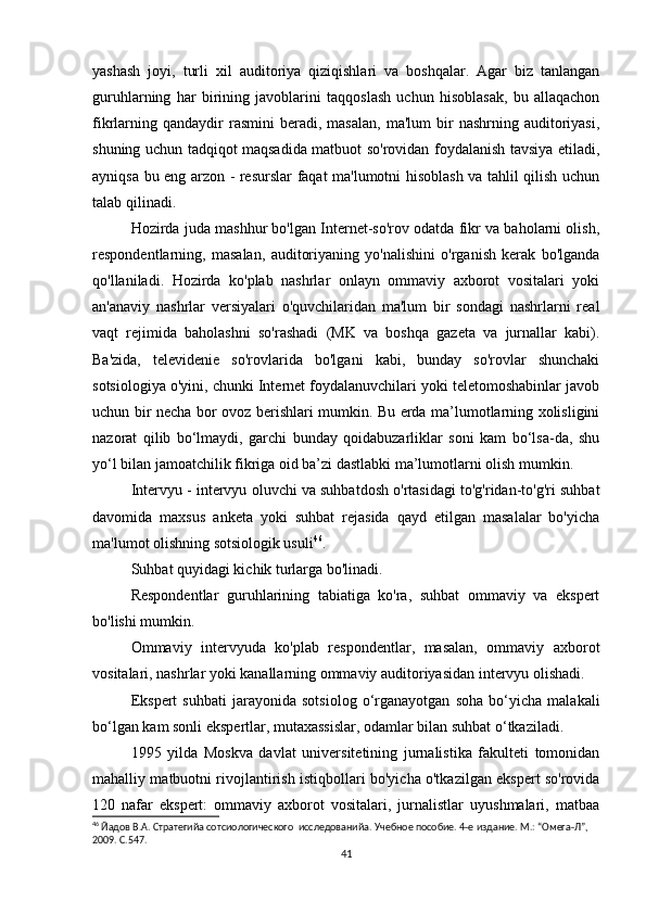 yashash   joyi,   turli   xil   auditoriya   qiziqishlari   va   boshqalar.   Agar   biz   tanlangan
guruhlarning   har   birining   javoblarini   taqqoslash   uchun   hisoblasak,   bu   allaqachon
fikrlarning  qandaydir  rasmini  beradi,  masalan,   ma'lum  bir   nashrning  auditoriyasi,
shuning uchun tadqiqot maqsadida matbuot so'rovidan foydalanish tavsiya etiladi,
ayniqsa bu eng arzon - resurslar faqat ma'lumotni hisoblash va tahlil qilish uchun
talab qilinadi.
Hozirda juda mashhur bo'lgan Internet-so'rov odatda fikr va baholarni olish,
respondentlarning,   masalan,   auditoriyaning   yo'nalishini   o'rganish   kerak   bo'lganda
qo'llaniladi.   Hozirda   ko'plab   nashrlar   onlayn   ommaviy   axborot   vositalari   yoki
an'anaviy   nashrlar   versiyalari   o'quvchilaridan   ma'lum   bir   sondagi   nashrlarni   real
vaqt   rejimida   baholashni   so'rashadi   (MK   va   boshqa   gazeta   va   jurnallar   kabi).
Ba'zida,   televidenie   so'rovlarida   bo'lgani   kabi,   bunday   so'rovlar   shunchaki
sotsiologiya o'yini, chunki Internet foydalanuvchilari yoki teletomoshabinlar javob
uchun bir necha bor ovoz berishlari mumkin. Bu еrda ma’lumotlarning xolisligini
nazorat   qilib   bo‘lmaydi,   garchi   bunday   qoidabuzarliklar   soni   kam   bo‘lsa-da,   shu
yo‘l bilan jamoatchilik fikriga oid ba’zi dastlabki ma’lumotlarni olish mumkin.
Intervyu - intervyu oluvchi va suhbatdosh o'rtasidagi to'g'ridan-to'g'ri suhbat
davomida   maxsus   anketa   yoki   suhbat   rejasida   qayd   etilgan   masalalar   bo'yicha
ma'lumot olishning sotsiologik usuli 46
.
Suhbat quyidagi kichik turlarga bo'linadi.
Respondentlar   guruhlarining   tabiatiga   ko'ra,   suhbat   ommaviy   va   ekspert
bo'lishi mumkin.
Ommaviy   intervyuda   ko'plab   respondentlar,   masalan,   ommaviy   axborot
vositalari, nashrlar yoki kanallarning ommaviy auditoriyasidan intervyu olishadi.
Ekspert   suhbati   jarayonida   sotsiolog   o‘rganayotgan   soha   bo‘yicha   malakali
bo‘lgan kam sonli ekspertlar, mutaxassislar, odamlar bilan suhbat o‘tkaziladi.
1995   yilda   Moskva   davlat   universitetining   jurnalistika   fakulteti   tomonidan
mahalliy matbuotni rivojlantirish istiqbollari bo'yicha o'tkazilgan ekspert so'rovida
120   nafar   ekspert:   ommaviy   axborot   vositalari,   jurnalistlar   uyushmalari,   matbaa
46
 Йaдов В.А. Стратегийa сотсиологического  исследованийa. Учебное пособие. 4-е издание. М.: “Омега-Л”, 
2009. С.547.
41