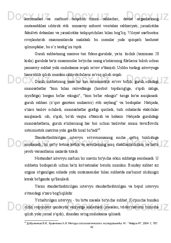 korxonalari   va   matbuot   tarqatish   tizimi   rahbarlari,   davlat   organlarining
mutasaddilari   ishtirok   etdi.   ommaviy   axborot   vositalari   rahbariyati,   jurnalistika
fakulteti dekanlari va jurnalistika tadqiqotchilari bilan bog‘liq. Viloyat matbuotini
rivojlantirish   muammolarida   malakali   bu   insonlar   juda   qiziqarli   bashorat
qilmoqdalar, bu o‘z tasdig‘ini topdi.
Guruh   suhbatining   maxsus   turi   fokus-guruhdir,   ya'ni.   kichik   (taxminan   20
kishi) guruhda ba'zi muammolar bo'yicha uning a'zolarining fikrlarini bilish uchun
jamoaviy suhbat yoki muhokama orqali so'rov o'tkazish. Ushbu turdagi intervyuga
hamrohlik qilish mumkin   ishtirokchilarni so'roq qilish orqali.
Guruh   suhbatining   yana   bir   turi   sotsiometrik   so'rov   bo'lib,   guruh   ichidagi
munosabatlar   "kim   bilan   razvedkaga   (hisobot   topshirig'iga,   o'qish   zaliga,
ziyofatga)   borgan   bo'lar   edingiz",   "kim   bo'lar   edingiz"   turiga   ko'ra   aniqlanadi.
guruh   rahbari   (o‘quv   gazetasi   muharriri)   etib   saylang”   va   boshqalar.   Natijada,
o'zaro   tanlov   ochiladi,   munosabatlar   grafigi   quriladi,   turli   sohalarda   etakchilar
aniqlanadi:   ish,   o'qish,   bo'sh   vaqtni   o'tkazish   va   hokazo.   Natijada   guruhdagi
munosabatlarni,   guruh   a'zolarining   har   biri   uchun   tanlovlar   sonini   tavsiflovchi
sotsiometrik matritsa yoki grafik hosil bo'ladi 47
.
Standartlashtirilgan   intervyu   so'rovnomaning   ancha   qattiq   tuzilishiga
asoslanadi,   bu qat'iy  ketma-ketlik va  savollarning aniq  shakllantirilishini   va hatto
javob variantlarini nazarda tutadi.
Nostandart intervyu ma'lum bir mavzu bo'yicha erkin suhbatga asoslanadi. U
suhbatni   boshqarish   uchun   ba'zi   ko'rsatmalar   berishi   mumkin.   Bunday   suhbat   siz
ozgina   o'rganilgan   sohada   yoki   mutaxassislar   bilan   suhbatda   ma'lumot   olishingiz
kerak bo'lganda qo'llaniladi.
Yarim   standartlashtirilgan   intervyu   standartlashtirilgan   va   bepul   intervyu
o'rtasidagi o'zaro bog'liqlikdir.
Yo'naltirilgan intervyu - bu bitta masala bo'yicha suhbat. Ko'pincha bundan
oldin respondent qandaydir vaziyatga aralashadi (masalan, teleko'rsatuvni tomosha
qilish yoki jurnal o'qish), shundan so'ng muhokama qilinadi.
47
 Добриенков В.И., Кравченко А.И. Методы сотсиологического  исследованийa. М.: “Инфра-М”, 2004. С. 787.
42 