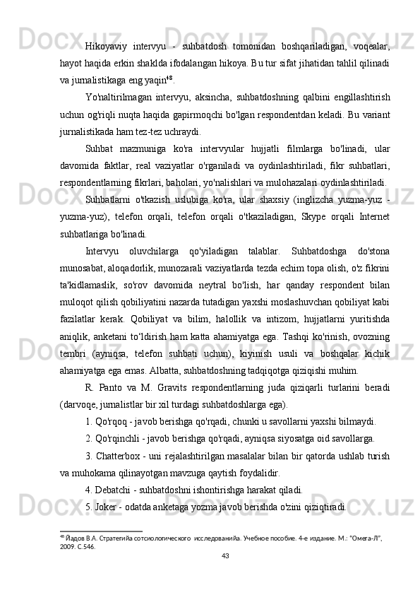 Hikoyaviy   intervyu   -   suhbatdosh   tomonidan   boshqariladigan,   voqealar,
hayot haqida erkin shaklda ifodalangan hikoya. Bu tur sifat jihatidan tahlil qilinadi
va jurnalistikaga eng yaqin 48
.
Yo'naltirilmagan   intervyu,   aksincha,   suhbatdoshning   qalbini   engillashtirish
uchun og'riqli nuqta haqida gapirmoqchi bo'lgan respondentdan keladi. Bu variant
jurnalistikada ham tez-tez uchraydi.
Suhbat   mazmuniga   ko'ra   intervyular   hujjatli   filmlarga   bo'linadi,   ular
davomida   faktlar,   real   vaziyatlar   o'rganiladi   va   oydinlashtiriladi,   fikr   suhbatlari,
respondentlarning fikrlari, baholari, yo'nalishlari va mulohazalari oydinlashtiriladi.
Suhbatlarni   o'tkazish   uslubiga   ko'ra,   ular   shaxsiy   (inglizcha   yuzma-yuz   -
yuzma-yuz),   telefon   orqali,   telefon   orqali   o'tkaziladigan,   Skype   orqali   Internet
suhbatlariga bo'linadi.
Intervyu   oluvchilarga   qo'yiladigan   talablar.   Suhbatdoshga   do'stona
munosabat, aloqadorlik, munozarali vaziyatlarda tezda еchim topa olish, o'z fikrini
ta'kidlamaslik,   so'rov   davomida   neytral   bo'lish,   har   qanday   respondent   bilan
muloqot qilish qobiliyatini nazarda tutadigan yaxshi moslashuvchan qobiliyat kabi
fazilatlar   kerak.   Qobiliyat   va   bilim,   halollik   va   intizom,   hujjatlarni   yuritishda
aniqlik,  anketani   to‘ldirish   ham   katta   ahamiyatga   ega.   Tashqi   ko'rinish,   ovozning
tembri   (ayniqsa,   telefon   suhbati   uchun),   kiyinish   usuli   va   boshqalar   kichik
ahamiyatga ega emas. Albatta, suhbatdoshning tadqiqotga qiziqishi muhim.
R.   Panto   va   M.   Gravits   respondentlarning   juda   qiziqarli   turlarini   beradi
(darvoqe, jurnalistlar bir xil turdagi suhbatdoshlarga ega).
1. Qo'rqoq - javob berishga qo'rqadi, chunki u savollarni yaxshi bilmaydi.
2. Qo'rqinchli - javob berishga qo'rqadi, ayniqsa siyosatga oid savollarga.
3. Chatterbox - uni rejalashtirilgan masalalar bilan bir qatorda ushlab turish
va muhokama qilinayotgan mavzuga qaytish foydalidir.
4. Debatchi - suhbatdoshni ishontirishga harakat qiladi.
5. Joker - odatda anketaga yozma javob berishda o'zini qiziqtiradi.
48
 Йaдов В.А. Стратегийa сотсиологического  исследованийa. Учебное пособие. 4-е издание. М.: “Омега-Л”, 
2009. С.546.
43 