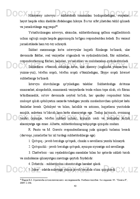 Hikoyaviy   intervyu   -   suhbatdosh   tomonidan   boshqariladigan,   voqealar,
hayot haqida erkin shaklda ifodalangan hikoya. Bu tur sifat jihatidan tahlil qilinadi
va jurnalistikaga eng yaqin 48
.
Yo'naltirilmagan   intervyu,   aksincha,   suhbatdoshning   qalbini   engillashtirish
uchun og'riqli nuqta haqida gapirmoqchi bo'lgan respondentdan keladi. Bu variant
jurnalistikada ham tez-tez uchraydi.
Suhbat   mazmuniga   ko'ra   intervyular   hujjatli   filmlarga   bo'linadi,   ular
davomida   faktlar,   real   vaziyatlar   o'rganiladi   va   oydinlashtiriladi,   fikr   suhbatlari,
respondentlarning fikrlari, baholari, yo'nalishlari va mulohazalari oydinlashtiriladi.
Suhbatlarni   o'tkazish   uslubiga   ko'ra,   ular   shaxsiy   (inglizcha   yuzma-yuz   -
yuzma-yuz),   telefon   orqali,   telefon   orqali   o'tkaziladigan,   Skype   orqali   Internet
suhbatlariga bo'linadi.
Intervyu   oluvchilarga   qo'yiladigan   talablar.   Suhbatdoshga   do'stona
munosabat, aloqadorlik, munozarali vaziyatlarda tezda еchim topa olish, o'z fikrini
ta'kidlamaslik,   so'rov   davomida   neytral   bo'lish,   har   qanday   respondent   bilan
muloqot qilish qobiliyatini nazarda tutadigan yaxshi moslashuvchan qobiliyat kabi
fazilatlar   kerak.   Qobiliyat   va   bilim,   halollik   va   intizom,   hujjatlarni   yuritishda
aniqlik,  anketani   to‘ldirish   ham   katta   ahamiyatga   ega.   Tashqi   ko'rinish,   ovozning
tembri   (ayniqsa,   telefon   suhbati   uchun),   kiyinish   usuli   va   boshqalar   kichik
ahamiyatga ega emas. Albatta, suhbatdoshning tadqiqotga qiziqishi muhim.
R.   Panto   va   M.   Gravits   respondentlarning   juda   qiziqarli   turlarini   beradi
(darvoqe, jurnalistlar bir xil turdagi suhbatdoshlarga ega).
1. Qo'rqoq - javob berishga qo'rqadi, chunki u savollarni yaxshi bilmaydi.
2. Qo'rqinchli - javob berishga qo'rqadi, ayniqsa siyosatga oid savollarga.
3. Chatterbox - uni rejalashtirilgan masalalar bilan bir qatorda ushlab turish
va muhokama qilinayotgan mavzuga qaytish foydalidir.
4. Debatchi - suhbatdoshni ishontirishga harakat qiladi.
5. Joker - odatda anketaga yozma javob berishda o'zini qiziqtiradi.
48
 Йaдов В.А. Стратегийa сотсиологического  исследованийa. Учебное пособие. 4-е издание. М.: “Омега-Л”, 
2009. С.546.
43