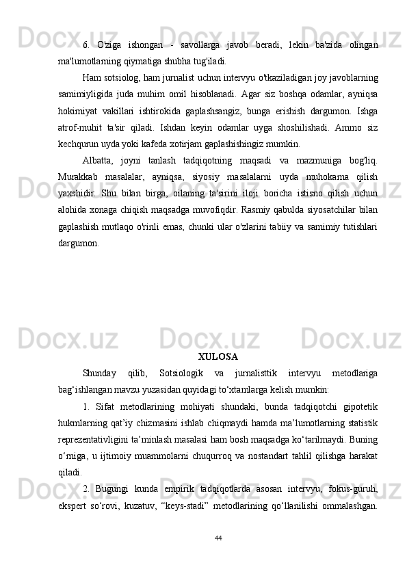 6.   O'ziga   ishongan   -   savollarga   javob   beradi,   lekin   ba'zida   olingan
ma'lumotlarning qiymatiga shubha tug'iladi.
Ham sotsiolog, ham jurnalist uchun intervyu o'tkaziladigan joy javoblarning
samimiyligida   juda   muhim   omil   hisoblanadi.   Agar   siz   boshqa   odamlar,   ayniqsa
hokimiyat   vakillari   ishtirokida   gaplashsangiz,   bunga   erishish   dargumon.   Ishga
atrof-muhit   ta'sir   qiladi.   Ishdan   keyin   odamlar   uyga   shoshilishadi.   Ammo   siz
kechqurun uyda yoki kafeda xotirjam gaplashishingiz mumkin.
Albatta,   joyni   tanlash   tadqiqotning   maqsadi   va   mazmuniga   bog'liq.
Murakkab   masalalar,   ayniqsa,   siyosiy   masalalarni   uyda   muhokama   qilish
yaxshidir.   Shu   bilan   birga,   oilaning   ta'sirini   iloji   boricha   istisno   qilish   uchun
alohida xonaga chiqish maqsadga muvofiqdir. Rasmiy qabulda siyosatchilar  bilan
gaplashish  mutlaqo o'rinli  emas,  chunki  ular  o'zlarini  tabiiy va samimiy tutishlari
dargumon.
XULOSA
Shunday   qilib,   Sotsiologik   va   jurnalisttik   intervyu   metodlariga
bag‘ishlangan mavzu yuzasidan quyidagi to‘xtamlarga kelish mumkin:
1.   Sifat   metodlarining   mohiyati   shundaki,   bunda   tadqiqotchi   gipotetik
hukmlarning   qat’iy   chizmasini   ishlab   chiqmaydi   hamda  ma’lumotlarning   statistik
reprezentativligini ta’minlash masalasi ham bosh maqsadga ko‘tarilmaydi. Buning
o‘rniga,   u   ijtimoiy   muammolarni   chuqurroq   va   nostandart   tahlil   qilishga   harakat
qiladi.
2.   Bugungi   kunda   empirik   tadqiqotlarda   asosan   intervyu,   fokus-guruh,
ekspert   so‘rovi,   kuzatuv,   “keys-stadi”   metodlarining   qo‘llanilishi   ommalashgan.
44